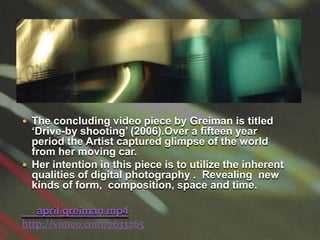 The concluding video piece by Greiman is titled ‘Drive-by shooting’ (2006).Over a fifteen year period the Artist captured glimpse of the world from her moving car.Her intention in this piece is to utilize the inherent qualities of digital photography .  Revealing  new kinds of form,  composition, space and time.april greiman.mp4http://vimeo.com/7633265