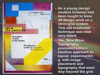 As a young design student Greiman had been taught to base all design work on a strict grid system. This old modernist technique was now very dated.The ‘New Wave Typography ’ promoted a more intuitive approach to layout, experimenting  with image placement and typography that went way beyond the grid.    