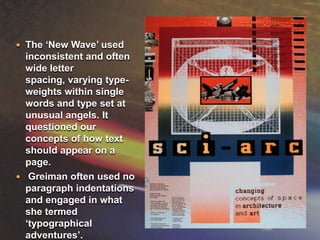 The ‘New Wave’ used inconsistent and often wide letter spacing, varying type-weights within single words and type set at unusual angels. It questioned our concepts of how text should appear on a page.Greiman often used no paragraph indentations and engaged in what she termed ‘typographical adventures’.    