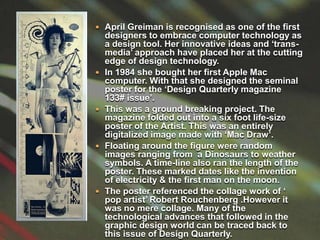 April Greiman is recognised as one of the first designers to embrace computer technology as a design tool. Her innovative ideas and ‘trans-media’ approach have placed her at the cutting edge of design technology.In 1984 she bought her first Apple Mac computer. With that she designed the seminal poster for the ‘Design Quarterly magazine 133# issue’.This was a ground breaking project. The magazine folded out into a six foot life-size  poster of the Artist. This was an entirely digitalized image made with ‘Mac Draw’. Floating around the figure were random images ranging from  a Dinosaurs to weather symbols. A time-line also ran the length of the poster. These marked dates like the invention of electricity & the first man on the moon.The poster referenced the collage work of ‘ pop artist’ Robert Rouchenberg .However it was no mere collage. Many of the technological advances that followed in the graphic design world can be traced back to this issue of Design Quarterly.  