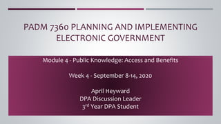 PADM 7360 PLANNING AND IMPLEMENTING
ELECTRONIC GOVERNMENT
Module 4 - Public Knowledge: Access and Benefits
Week 4 - September 8-14, 2020
April Heyward
DPA Discussion Leader
3rd Year DPA Student
 