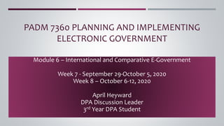 PADM 7360 PLANNING AND IMPLEMENTING
ELECTRONIC GOVERNMENT
Module 6 – International and Comparative E-Government
Week 7 - September 29-October 5, 2020
Week 8 – October 6-12, 2020
April Heyward
DPA Discussion Leader
3rd Year DPA Student
 