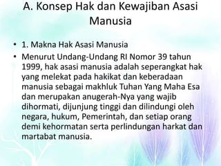 A. Konsep Hak dan Kewajiban Asasi
Manusia
• 1. Makna Hak Asasi Manusia
• Menurut Undang-Undang RI Nomor 39 tahun
1999, hak asasi manusia adalah seperangkat hak
yang melekat pada hakikat dan keberadaan
manusia sebagai makhluk Tuhan Yang Maha Esa
dan merupakan anugerah-Nya yang wajib
dihormati, dijunjung tinggi dan dilindungi oleh
negara, hukum, Pemerintah, dan setiap orang
demi kehormatan serta perlindungan harkat dan
martabat manusia.
 
