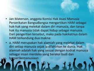 • Jan Materson, anggota Komisi Hak Asasi Manusia
Perserikatan BangsaBangsa mengartikan HAM sebagai
hak-hak yang melekat dalam diri manusia, dan tanpa
hak itu manusia tidak dapat hidup sebagai manusia.
Dari pengertian tersebut, maka pada hakikatnya dalam
HAM terkandung dua makna:
• a. HAM merupakan hak alamiah yang melekat dalam
diri setiap manusia sejak ia dilahirkan ke dunia. Hak
alamiah adalah hak yang sesuai dengan kodrat manusia
sebagai insan merdeka yang berakal budi dan
berperikemanusiaan
 