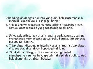 Dibandingkan dengan hak-hak yang lain, hak asasi manusia
memiliki ciri-ciri khusus sebagai berikut:
a. Hakiki, artinya hak asasi manusia adalah adalah hak asasi
semua umat manusia yang sudah ada sejak lahir.
b. Universal, artinya hak asasi manusia berlaku untuk semua
orang tanpa memandang status, suku bangsa, gender atau
perbedaan lainnya.
c. Tidak dapat dicabut, artinya hak asasi manusia tidak dapat
dicabut atau diserahkan kepada pihak lain.
d. Tidak dapat dibagi, artinya semua orang berhak
mendapatkan semua hak, apakah hak sipil dan politik, atau
hak ekonomi, sosial dan budaya
 