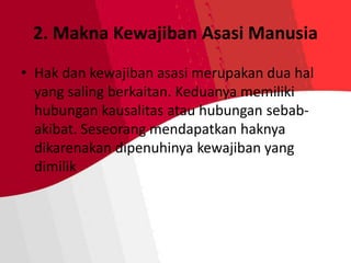 2. Makna Kewajiban Asasi Manusia
• Hak dan kewajiban asasi merupakan dua hal
yang saling berkaitan. Keduanya memiliki
hubungan kausalitas atau hubungan sebab-
akibat. Seseorang mendapatkan haknya
dikarenakan dipenuhinya kewajiban yang
dimilik
 