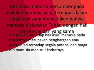 Hak asasi manusia bersumber pada
pokok pikirannya yang terdapat dalam
kitab suci yang menyatakan bahwa
manusia diciptakan Tuhan dengan hak
dan kewajiban yang sama
• Pengakuan terhadap hak asasi manusia pada
hakikatnya merupakan penghargaan atau
pengakuan terhadap segala potensi dan harga
diri manusia menurut kodratnya
 