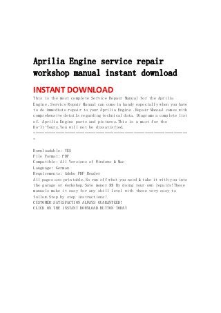  
 
 
 
Aprilia Engine service repair
workshop manual instant download
INSTANT DOWNLOAD 
This is the most complete Service Repair Manual for the Aprilia
Engine .Service Repair Manual can come in handy especially when you have
to do immediate repair to your Aprilia Engine .Repair Manual comes with
comprehensive details regarding technical data. Diagrams a complete list
of. Aprilia Engine parts and pictures.This is a must for the
Do-It-Yours.You will not be dissatisfied.
=====================================================================
=
Downloadable: YES
File Format: PDF
Compatible: All Versions of Windows & Mac
Language: German
Requirements: Adobe PDF Reader
All pages are printable.So run off what you need & take it with you into
the garage or workshop.Save money $$ By doing your own repairs!These
manuals make it easy for any skill level with these very easy to
follow.Step by step instructions!
CUSTOMER SATISFACTION ALWAYS GUARANTEED!
CLICK ON THE INSTANT DOWNLOAD BUTTON TODAY
 
 