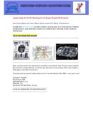 Aprilia Mojito 50 125 150 Workshop Service Repair Manual Pdf Download
Service Repair Manuals pdf, Owners Manual, Operator manuals, Parts Manual , Wiring Diagrams
COMPLETE STEP-BY-STEP INSTRUCTIONS, DIAGRAM'S, ILLUSTRATION'S, WIRING
SCHEMATICS, AND SPECIFICATIONS TO COMPLETELY REPAIR YOUR VEHICLE
WITH EASE
Go to download full manual
_____________________________________________________________________________
_____________________________________________________________________________
Once you have found your information, just print it out and start work. No more messy manuals
that you have to keep replacing or cant use any more due to wear and tear. Now you can print a
fresh page as and when you need to.
You dont need any special technical know how to use this Manual. This PDF is very easy to use!
Languages: English
File Format: PDF
ZOOM IN/OUT: Yes
Printable: Yes
QUALITY OF MANUAL: Factory
________________________________________
SAVE £££ IN REPAIR AN MAINTENANCE!!
________________________________________
 