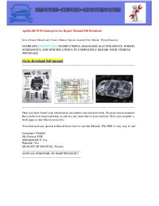 Aprilia SR 50 Workshop Service Repair Manual Pdf Download
Service Repair Manuals pdf, Owners Manual, Operator manuals, Parts Manual , Wiring Diagrams
COMPLETE STEP-BY-STEP INSTRUCTIONS, DIAGRAM'S, ILLUSTRATION'S, WIRING
SCHEMATICS, AND SPECIFICATIONS TO COMPLETELY REPAIR YOUR VEHICLE
WITH EASE
Go to download full manual
_____________________________________________________________________________
_____________________________________________________________________________
Once you have found your information, just print it out and start work. No more messy manuals
that you have to keep replacing or cant use any more due to wear and tear. Now you can print a
fresh page as and when you need to.
You dont need any special technical know how to use this Manual. This PDF is very easy to use!
Languages: English
File Format: PDF
ZOOM IN/OUT: Yes
Printable: Yes
QUALITY OF MANUAL: Factory
________________________________________
SAVE £££ IN REPAIR AN MAINTENANCE!!
________________________________________
 