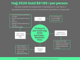 Hajj 2020 Gold $9199 / per person
200 Spots Available5 Star hotelsDuration: 15 daysDeparture: 21-July / Return: 4-
AugustMakkah Hotel: Hilton Convention CenterMadinah Hotel: Millenium Al Aqeeq Hotel
Price
4 in a room: $9,199 / 3
in a room: $10,699 / 2
in a room: $12,299
15 Days 5
star Gold Hajj
2020
package –
Madinah
First Leave from NYC, Miami,
Philadelphia, DC, Boston, and
Chicago.(Houston & Dallas
add $200, add $300 if from
LAX/SFO)
Departure &
Return Location
Package
Dates
July 21 to August 4
Please note: departure
and return date could
vary +1/-1 day
depending on the city
Educational training and books before
you depart
Ihram (for men) and pilgrim’s Hijab (for
sisters)
Prayer rug
Backpack, shoe bag, pebble bag, and
Ihram belt
Personalized ID badges
Sara Travel
Exclusives &
Gifts
https://www.sarainternationaltravel.com/tour-item/2020-hajj-package-5-star/
 