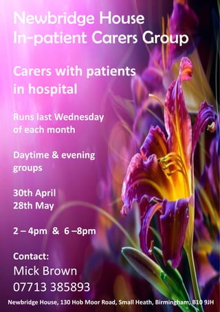 26 
Newbridge House 
In-patient Carers Group 
Carers with patients 
in hospital 
Runs last Wednesday 
of each month 
Daytime  evening 
groups 
30th April 
28th May 
2 – 4pm  6 –8pm 
Contact: 
Mick Brown 
07713 385893 
Newbridge House, 130 Hob Moor Road, Small Heath, Birmingham, B10 9JH 
 