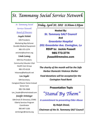 St. Tammany Social Service Network
    St. Tammany Social          Friday, April 20, 2012 11:30am-1:30pm
     Services Network
                                               Hosted By:
     Board of Directors
                                     St. Tammany SALT Council
      Angela Nichols
                                                   And
       SSN President;
                                        Greenbrier Hospital
   Marketing Rep Ochsner
 Durable Medical Equipment       201 Greenbrier Ave. Covington, La
       985-373-1274                  RSVP to: Jackie Fussell
    anichols@oschner.org                  985-773-3774
       Linda Looney                   jfussell@mmoinc.com
     SSN Vice President;
  Community Educator Vital
     Health Care Group
                                 The charity of the month will be the Safe
       985-373-6118
                                    Harbor Domestic Violence Shelter
   lnlooney@bellsouth.net
        Len Snyder               Food donations will be accepted for the
       SSN Secretary;                    Covington Food Bank
Caregiver/Owner Home Instead
          Senior Care
       985-726-2668
                                          Presentation Topic

                                    “Stand By Them”
Len_Snyder@homeinstead.com
    Jennifer Stritzinger
SSN Email /E-Directory; STARC    A commitment to preventing Elder Abuse
  Elderly Services Program
        Coordinator                           By Ralph Oneal,
       985-847-1166
                                 Chairman of the St. Tammany SALT Council
   Jstritzinger@starcla.org
 