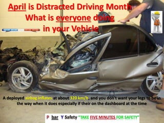 April is Distracted Driving Month
What is everyone doing
in your Vehicle
A deployed airbag inflates at about 320 km/h, and you don't want your legs to be in
the way when it does especially if their on the dashboard at the time
 