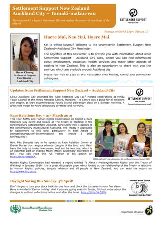 Settlement Support New Zealand
 Auckland City – Tāmaki-makau-rau
 Kia mau koe kit e kupu a tōu matua (Do not neglect the ancestral teachings of the
 elders)


                                                                                  Paenga whāwhā (April)/Issue 17

                           Haere Mai, Nau Mai, Haere Mai
                           Kei te pēhea koutou? Welcome to the seventeenth Settlement Support New
                           Zealand—Auckland City Newsletter.

                           The objective of this newsletter is to provide you with information about what
                           Settlement Support – Auckland City does, where you can find information
                           about employment, education, health services and many other aspects of
                           settling in New Zealand. This is also an opportunity to share with you the
                           services which are available around Auckland city.
     Bevan Chuang,
   Settlement Support      Please feel free to pass on this newsletter onto friends, family and community
     Coordinator –         colleagues.
     Auckland City


Updates from Settlement Support New Zealand – Auckland City
SSNZ Auckland City attended the Race Relations Day (21st March) celebrations at Hindu
Youth Council at the Hindu Heritage Centre, Mangere. The Centre was a place for all religions
and people, as they accommodated Pacific Island bible study class on a Sunday morning. A
great role model for truly celebrating diversity and harmony.



Race Relations Day – 21st March 2010
This year ARMS and Human Rights Commission co-hosted a Race
Relations Day event and looked at The Treaty of Waitangi in the
contemporary Aotearoa/New Zealand, particularly how it applies to
the contemporary multicultural Auckland. The Treaty is applicable
to newcomers to this land, particularly in both Article 2
(rangatiratanga/self-determination)   and    Article   3     (rite
tahi/equality).

Hon. Pita Sharples said in his speech at Race Relations Dinner at
Orakei Marae that tangata whenua (people of the land) and Maori
have the duty to make newcomers, feel and be welcome, which is
an essential part of tikanga Maori (Maori customary equivalent of
law). You can read the full version of his speech on
http://bit.ly/bwpECA.
                                                                     ARMS staff with Treaty Education Kit and Race Relations Report 2009
Human Rights Commission had released a report entitled Te Mana i Waitangi/Human Rights and the Treaty of
Waitangi in January 2010. It is a great discussion paper which looked at the relationship of the Treaty in relations
to Human Rights, policies, tangata whenua and all people of New Zealand. You can read the report on
http://www.hrc.co.nz.



Daylight Saving this Sunday, 4th April!
Don’t forget to turn your clock back for one hour and check the batteries in your fire alarm!
Have a wonderful Easter holiday. And if you are going away for Easter, find out more about the
changes to rubbish collections before and after the break: http://bit.ly/bkQSVt.
 