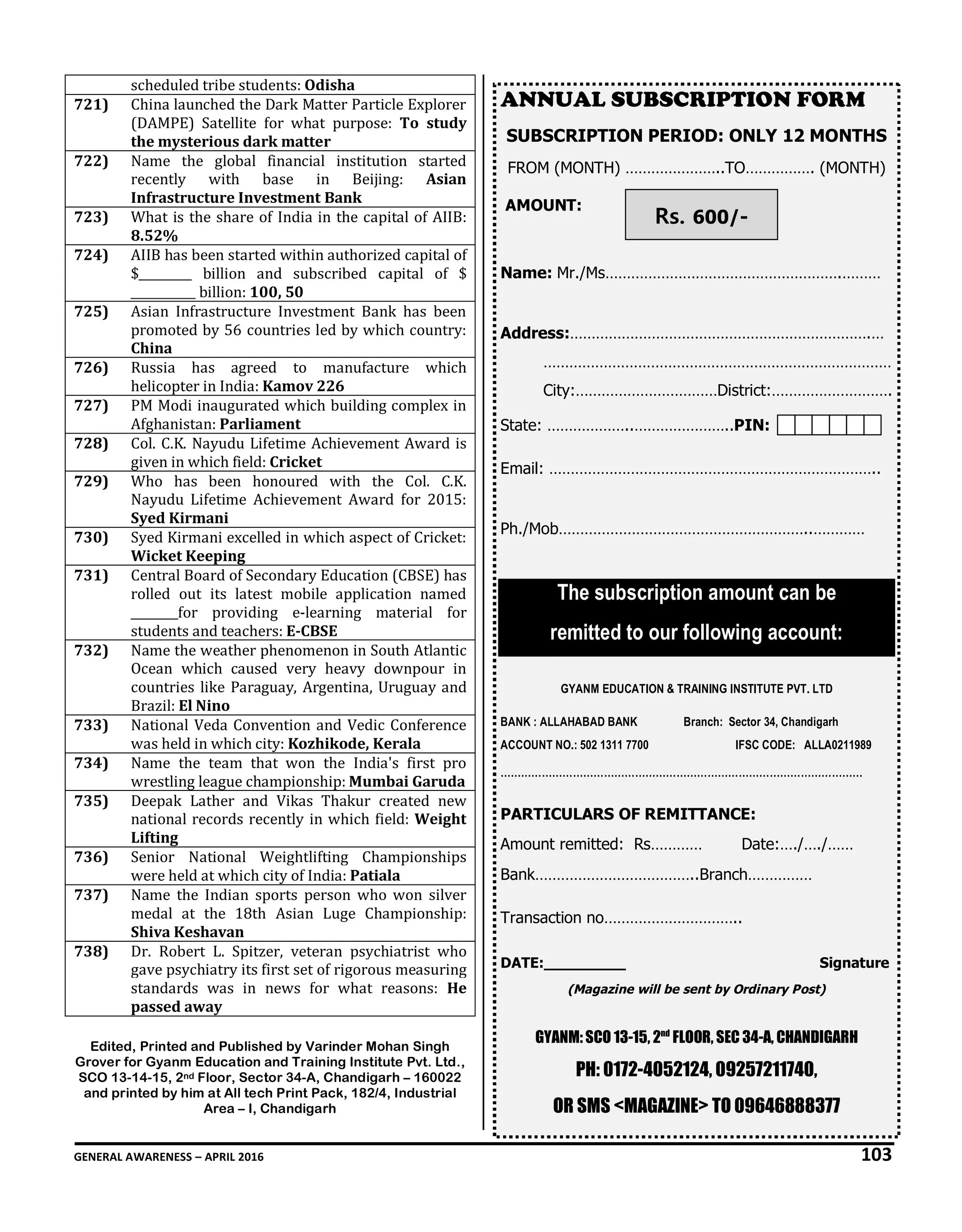 GENERAL AWARENESS – APRIL 2016 103
scheduled tribe students: Odisha
721) China launched the Dark Matter Particle Explorer
(DAMPE) Satellite for what purpose: To study
the mysterious dark matter
722) Name the global financial institution started
recently with base in Beijing: Asian
Infrastructure Investment Bank
723) What is the share of India in the capital of AIIB:
8.52%
724) AIIB has been started within authorized capital of
$_________ billion and subscribed capital of $
___________ billion: 100, 50
725) Asian Infrastructure Investment Bank has been
promoted by 56 countries led by which country:
China
726) Russia has agreed to manufacture which
helicopter in India: Kamov 226
727) PM Modi inaugurated which building complex in
Afghanistan: Parliament
728) Col. C.K. Nayudu Lifetime Achievement Award is
given in which field: Cricket
729) Who has been honoured with the Col. C.K.
Nayudu Lifetime Achievement Award for 2015:
Syed Kirmani
730) Syed Kirmani excelled in which aspect of Cricket:
Wicket Keeping
731) Central Board of Secondary Education (CBSE) has
rolled out its latest mobile application named
________for providing e-learning material for
students and teachers: E-CBSE
732) Name the weather phenomenon in South Atlantic
Ocean which caused very heavy downpour in
countries like Paraguay, Argentina, Uruguay and
Brazil: El Nino
733) National Veda Convention and Vedic Conference
was held in which city: Kozhikode, Kerala
734) Name the team that won the India's first pro
wrestling league championship: Mumbai Garuda
735) Deepak Lather and Vikas Thakur created new
national records recently in which field: Weight
Lifting
736) Senior National Weightlifting Championships
were held at which city of India: Patiala
737) Name the Indian sports person who won silver
medal at the 18th Asian Luge Championship:
Shiva Keshavan
738) Dr. Robert L. Spitzer, veteran psychiatrist who
gave psychiatry its first set of rigorous measuring
standards was in news for what reasons: He
passed away
Edited, Printed and Published by Varinder Mohan Singh
Grover for Gyanm Education and Training Institute Pvt. Ltd.,
SCO 13-14-15, 2nd Floor, Sector 34-A, Chandigarh – 160022
and printed by him at All tech Print Pack, 182/4, Industrial
Area – I, Chandigarh
ANNUAL SUBSCRIPTION FORM
SUBSCRIPTION PERIOD: ONLY 12 MONTHS
FROM (MONTH) …………………..TO……………. (MONTH)
AMOUNT:
Name: Mr./Ms……………………………………………….………
Address:…………………………………………………………….…
………………………………………………………………………
City:……………………………District:……………………….
State: ………………..…………………..PIN:
Email: …………………………………………………………………..
Ph./Mob…………………………………………………..…………
The subscription amount can be
remitted to our following account:
GYANM EDUCATION & TRAINING INSTITUTE PVT. LTD
BANK : ALLAHABAD BANK Branch: Sector 34, Chandigarh
ACCOUNT NO.: 502 1311 7700 IFSC CODE: ALLA0211989
……………………………………………………………………………………………
PARTICULARS OF REMITTANCE:
Amount remitted: Rs………… Date:…./…./……
Bank………………………………..Branch……………
Transaction no…………………………..
DATE:_________ Signature
(Magazine will be sent by Ordinary Post)
GYANM: SCO 13-15, 2nd
FLOOR, SEC 34-A, CHANDIGARH
PH: 0172-4052124, 09257211740,
OR SMS <MAGAZINE> TO 09646888377
Rs. 600/-
 