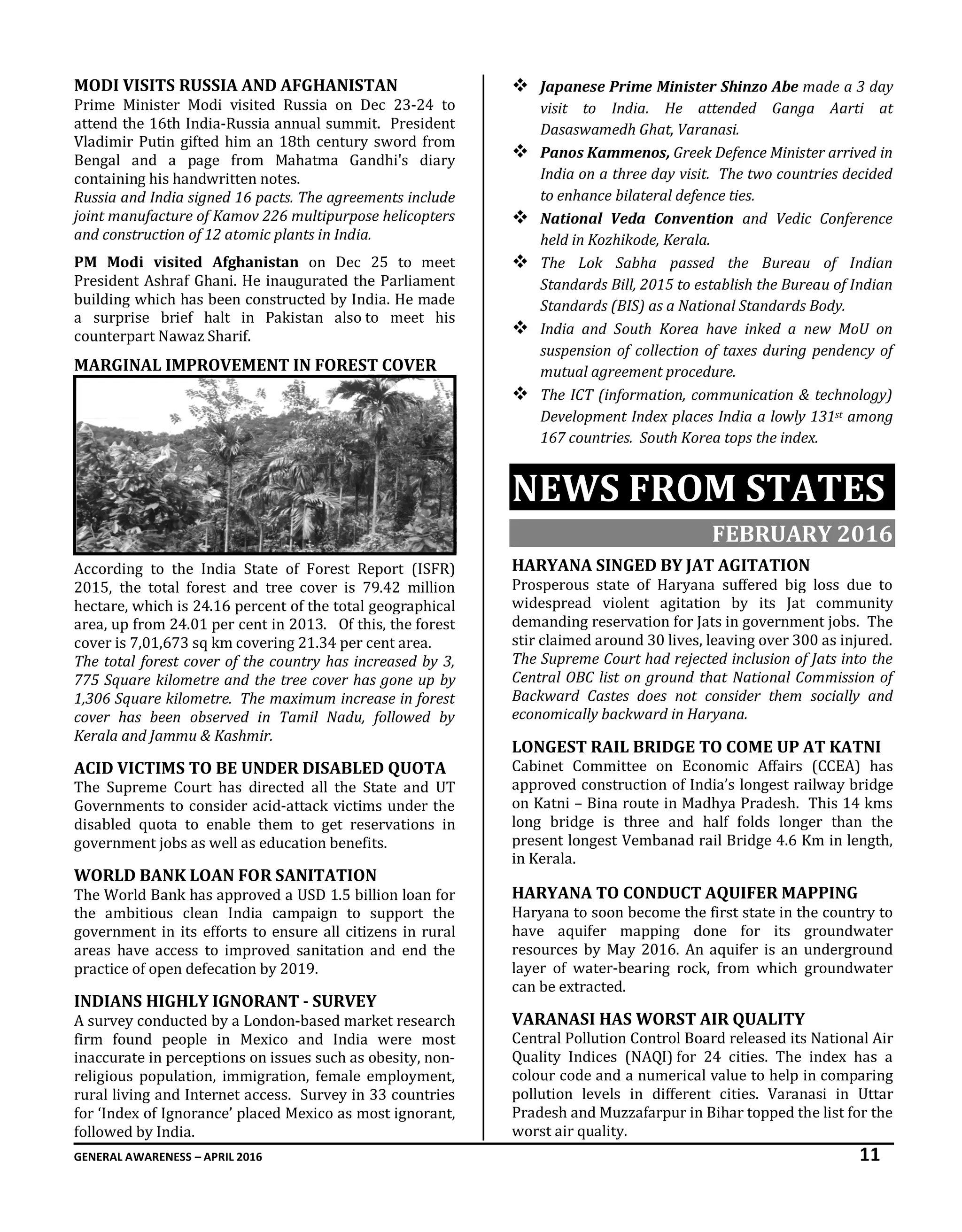 GENERAL AWARENESS – APRIL 2016 11
MODI VISITS RUSSIA AND AFGHANISTAN
Prime Minister Modi visited Russia on Dec 23-24 to
attend the 16th India-Russia annual summit. President
Vladimir Putin gifted him an 18th century sword from
Bengal and a page from Mahatma Gandhi's diary
containing his handwritten notes.
Russia and India signed 16 pacts. The agreements include
joint manufacture of Kamov 226 multipurpose helicopters
and construction of 12 atomic plants in India.
PM Modi visited Afghanistan on Dec 25 to meet
President Ashraf Ghani. He inaugurated the Parliament
building which has been constructed by India. He made
a surprise brief halt in Pakistan also to meet his
counterpart Nawaz Sharif.
MARGINAL IMPROVEMENT IN FOREST COVER
According to the India State of Forest Report (ISFR)
2015, the total forest and tree cover is 79.42 million
hectare, which is 24.16 percent of the total geographical
area, up from 24.01 per cent in 2013. Of this, the forest
cover is 7,01,673 sq km covering 21.34 per cent area.
The total forest cover of the country has increased by 3,
775 Square kilometre and the tree cover has gone up by
1,306 Square kilometre. The maximum increase in forest
cover has been observed in Tamil Nadu, followed by
Kerala and Jammu & Kashmir.
ACID VICTIMS TO BE UNDER DISABLED QUOTA
The Supreme Court has directed all the State and UT
Governments to consider acid-attack victims under the
disabled quota to enable them to get reservations in
government jobs as well as education benefits.
WORLD BANK LOAN FOR SANITATION
The World Bank has approved a USD 1.5 billion loan for
the ambitious clean India campaign to support the
government in its efforts to ensure all citizens in rural
areas have access to improved sanitation and end the
practice of open defecation by 2019.
INDIANS HIGHLY IGNORANT - SURVEY
A survey conducted by a London-based market research
firm found people in Mexico and India were most
inaccurate in perceptions on issues such as obesity, non-
religious population, immigration, female employment,
rural living and Internet access. Survey in 33 countries
for ‘Index of Ignorance’ placed Mexico as most ignorant,
followed by India.
 Japanese Prime Minister Shinzo Abe made a 3 day
visit to India. He attended Ganga Aarti at
Dasaswamedh Ghat, Varanasi.
 Panos Kammenos, Greek Defence Minister arrived in
India on a three day visit. The two countries decided
to enhance bilateral defence ties.
 National Veda Convention and Vedic Conference
held in Kozhikode, Kerala.
 The Lok Sabha passed the Bureau of Indian
Standards Bill, 2015 to establish the Bureau of Indian
Standards (BIS) as a National Standards Body.
 India and South Korea have inked a new MoU on
suspension of collection of taxes during pendency of
mutual agreement procedure.
 The ICT (information, communication & technology)
Development Index places India a lowly 131st among
167 countries. South Korea tops the index.
NEWS FROM STATES
FEBRUARY 2016
HARYANA SINGED BY JAT AGITATION
Prosperous state of Haryana suffered big loss due to
widespread violent agitation by its Jat community
demanding reservation for Jats in government jobs. The
stir claimed around 30 lives, leaving over 300 as injured.
The Supreme Court had rejected inclusion of Jats into the
Central OBC list on ground that National Commission of
Backward Castes does not consider them socially and
economically backward in Haryana.
LONGEST RAIL BRIDGE TO COME UP AT KATNI
Cabinet Committee on Economic Affairs (CCEA) has
approved construction of India’s longest railway bridge
on Katni – Bina route in Madhya Pradesh. This 14 kms
long bridge is three and half folds longer than the
present longest Vembanad rail Bridge 4.6 Km in length,
in Kerala.
HARYANA TO CONDUCT AQUIFER MAPPING
Haryana to soon become the first state in the country to
have aquifer mapping done for its groundwater
resources by May 2016. An aquifer is an underground
layer of water-bearing rock, from which groundwater
can be extracted.
VARANASI HAS WORST AIR QUALITY
Central Pollution Control Board released its National Air
Quality Indices (NAQI) for 24 cities. The index has a
colour code and a numerical value to help in comparing
pollution levels in different cities. Varanasi in Uttar
Pradesh and Muzzafarpur in Bihar topped the list for the
worst air quality.
 