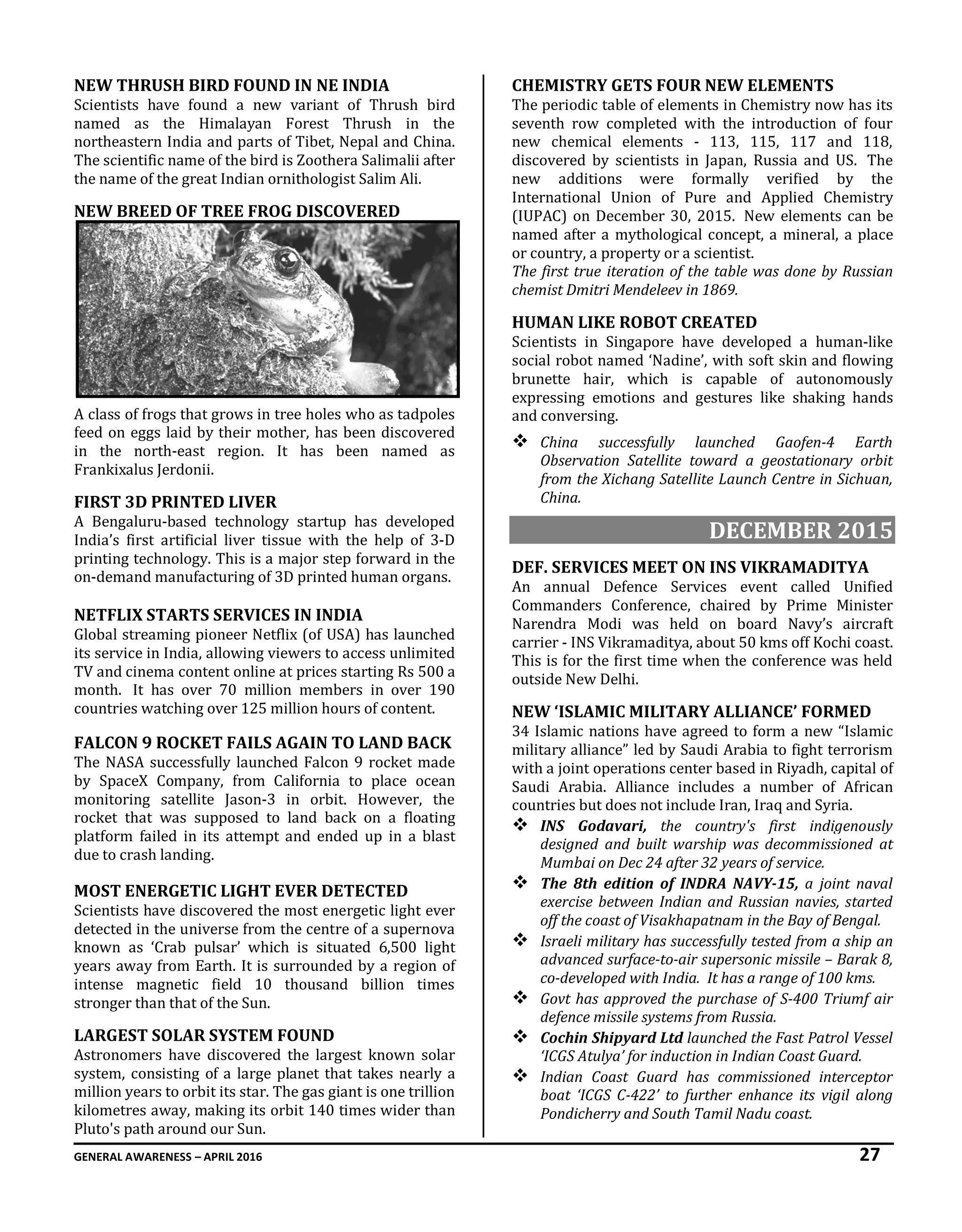 GENERAL AWARENESS – APRIL 2016 27
NEW THRUSH BIRD FOUND IN NE INDIA
Scientists have found a new variant of Thrush bird
named as the Himalayan Forest Thrush in the
northeastern India and parts of Tibet, Nepal and China.
The scientific name of the bird is Zoothera Salimalii after
the name of the great Indian ornithologist Salim Ali.
NEW BREED OF TREE FROG DISCOVERED
A class of frogs that grows in tree holes who as tadpoles
feed on eggs laid by their mother, has been discovered
in the north-east region. It has been named as
Frankixalus Jerdonii.
FIRST 3D PRINTED LIVER
A Bengaluru-based technology startup has developed
India’s first artificial liver tissue with the help of 3-D
printing technology. This is a major step forward in the
on-demand manufacturing of 3D printed human organs.
NETFLIX STARTS SERVICES IN INDIA
Global streaming pioneer Netflix (of USA) has launched
its service in India, allowing viewers to access unlimited
TV and cinema content online at prices starting Rs 500 a
month. It has over 70 million members in over 190
countries watching over 125 million hours of content.
FALCON 9 ROCKET FAILS AGAIN TO LAND BACK
The NASA successfully launched Falcon 9 rocket made
by SpaceX Company, from California to place ocean
monitoring satellite Jason-3 in orbit. However, the
rocket that was supposed to land back on a floating
platform failed in its attempt and ended up in a blast
due to crash landing.
MOST ENERGETIC LIGHT EVER DETECTED
Scientists have discovered the most energetic light ever
detected in the universe from the centre of a supernova
known as ‘Crab pulsar’ which is situated 6,500 light
years away from Earth. It is surrounded by a region of
intense magnetic field 10 thousand billion times
stronger than that of the Sun.
LARGEST SOLAR SYSTEM FOUND
Astronomers have discovered the largest known solar
system, consisting of a large planet that takes nearly a
million years to orbit its star. The gas giant is one trillion
kilometres away, making its orbit 140 times wider than
Pluto's path around our Sun.
CHEMISTRY GETS FOUR NEW ELEMENTS
The periodic table of elements in Chemistry now has its
seventh row completed with the introduction of four
new chemical elements - 113, 115, 117 and 118,
discovered by scientists in Japan, Russia and US. The
new additions were formally verified by the
International Union of Pure and Applied Chemistry
(IUPAC) on December 30, 2015. New elements can be
named after a mythological concept, a mineral, a place
or country, a property or a scientist.
The first true iteration of the table was done by Russian
chemist Dmitri Mendeleev in 1869.
HUMAN LIKE ROBOT CREATED
Scientists in Singapore have developed a human-like
social robot named ‘Nadine’, with soft skin and flowing
brunette hair, which is capable of autonomously
expressing emotions and gestures like shaking hands
and conversing.
 China successfully launched Gaofen-4 Earth
Observation Satellite toward a geostationary orbit
from the Xichang Satellite Launch Centre in Sichuan,
China.
DECEMBER 2015
DEF. SERVICES MEET ON INS VIKRAMADITYA
An annual Defence Services event called Unified
Commanders Conference, chaired by Prime Minister
Narendra Modi was held on board Navy’s aircraft
carrier - INS Vikramaditya, about 50 kms off Kochi coast.
This is for the first time when the conference was held
outside New Delhi.
NEW ‘ISLAMIC MILITARY ALLIANCE’ FORMED
34 Islamic nations have agreed to form a new “Islamic
military alliance” led by Saudi Arabia to fight terrorism
with a joint operations center based in Riyadh, capital of
Saudi Arabia. Alliance includes a number of African
countries but does not include Iran, Iraq and Syria.
 INS Godavari, the country's first indigenously
designed and built warship was decommissioned at
Mumbai on Dec 24 after 32 years of service.
 The 8th edition of INDRA NAVY-15, a joint naval
exercise between Indian and Russian navies, started
off the coast of Visakhapatnam in the Bay of Bengal.
 Israeli military has successfully tested from a ship an
advanced surface-to-air supersonic missile – Barak 8,
co-developed with India. It has a range of 100 kms.
 Govt has approved the purchase of S-400 Triumf air
defence missile systems from Russia.
 Cochin Shipyard Ltd launched the Fast Patrol Vessel
‘ICGS Atulya’ for induction in Indian Coast Guard.
 Indian Coast Guard has commissioned interceptor
boat ‘ICGS C-422’ to further enhance its vigil along
Pondicherry and South Tamil Nadu coast.
 