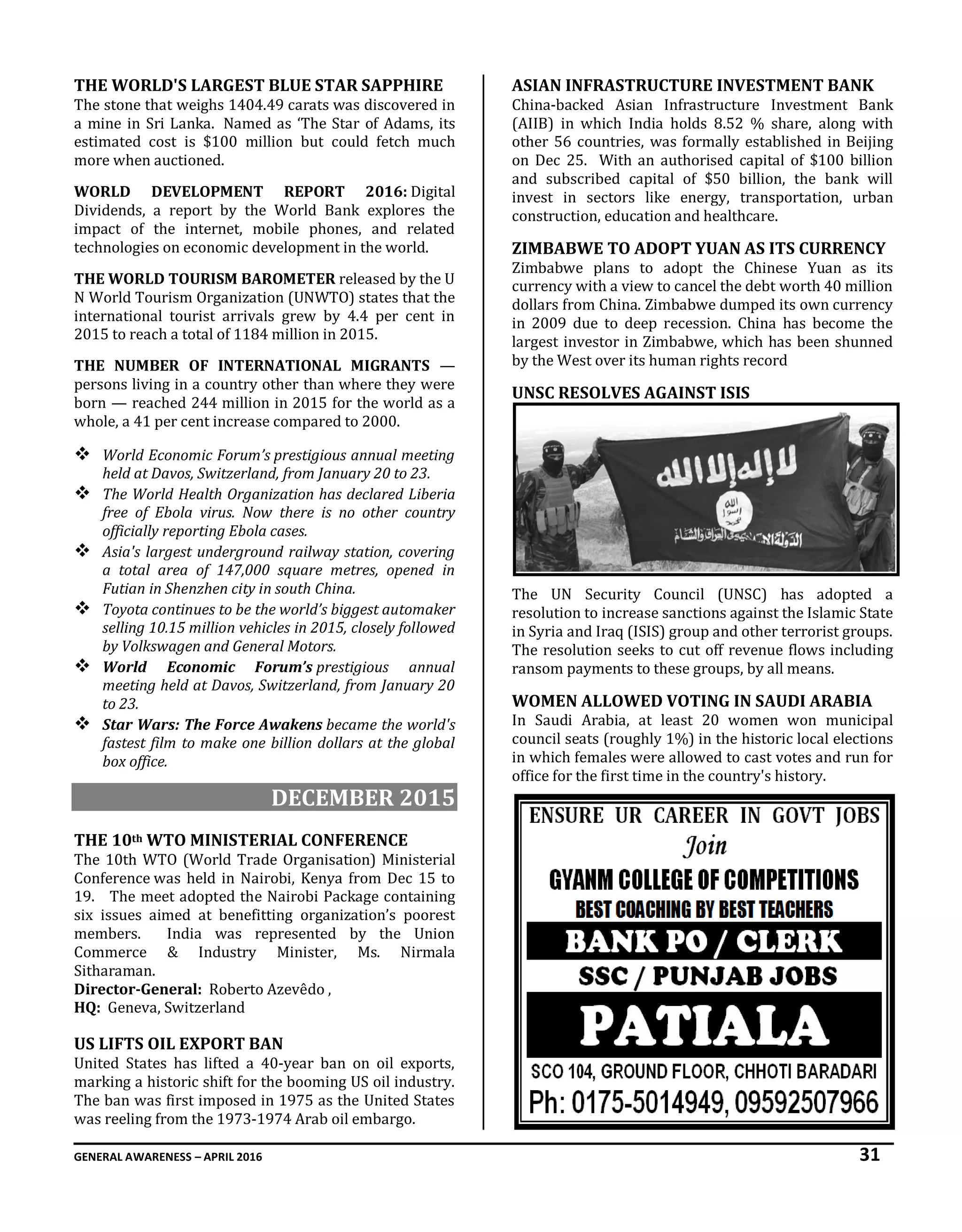 GENERAL AWARENESS – APRIL 2016 31
THE WORLD'S LARGEST BLUE STAR SAPPHIRE
The stone that weighs 1404.49 carats was discovered in
a mine in Sri Lanka. Named as ‘The Star of Adams, its
estimated cost is $100 million but could fetch much
more when auctioned.
WORLD DEVELOPMENT REPORT 2016: Digital
Dividends, a report by the World Bank explores the
impact of the internet, mobile phones, and related
technologies on economic development in the world.
THE WORLD TOURISM BAROMETER released by the U
N World Tourism Organization (UNWTO) states that the
international tourist arrivals grew by 4.4 per cent in
2015 to reach a total of 1184 million in 2015.
THE NUMBER OF INTERNATIONAL MIGRANTS —
persons living in a country other than where they were
born — reached 244 million in 2015 for the world as a
whole, a 41 per cent increase compared to 2000.
 World Economic Forum’s prestigious annual meeting
held at Davos, Switzerland, from January 20 to 23.
 The World Health Organization has declared Liberia
free of Ebola virus. Now there is no other country
officially reporting Ebola cases.
 Asia's largest underground railway station, covering
a total area of 147,000 square metres, opened in
Futian in Shenzhen city in south China.
 Toyota continues to be the world’s biggest automaker
selling 10.15 million vehicles in 2015, closely followed
by Volkswagen and General Motors.
 World Economic Forum’s prestigious annual
meeting held at Davos, Switzerland, from January 20
to 23.
 Star Wars: The Force Awakens became the world's
fastest film to make one billion dollars at the global
box office.
DECEMBER 2015
THE 10th WTO MINISTERIAL CONFERENCE
The 10th WTO (World Trade Organisation) Ministerial
Conference was held in Nairobi, Kenya from Dec 15 to
19. The meet adopted the Nairobi Package containing
six issues aimed at benefitting organization’s poorest
members. India was represented by the Union
Commerce & Industry Minister, Ms. Nirmala
Sitharaman.
Director-General: Roberto Azevêdo ,
HQ: Geneva, Switzerland
US LIFTS OIL EXPORT BAN
United States has lifted a 40-year ban on oil exports,
marking a historic shift for the booming US oil industry.
The ban was first imposed in 1975 as the United States
was reeling from the 1973-1974 Arab oil embargo.
ASIAN INFRASTRUCTURE INVESTMENT BANK
China-backed Asian Infrastructure Investment Bank
(AIIB) in which India holds 8.52 % share, along with
other 56 countries, was formally established in Beijing
on Dec 25. With an authorised capital of $100 billion
and subscribed capital of $50 billion, the bank will
invest in sectors like energy, transportation, urban
construction, education and healthcare.
ZIMBABWE TO ADOPT YUAN AS ITS CURRENCY
Zimbabwe plans to adopt the Chinese Yuan as its
currency with a view to cancel the debt worth 40 million
dollars from China. Zimbabwe dumped its own currency
in 2009 due to deep recession. China has become the
largest investor in Zimbabwe, which has been shunned
by the West over its human rights record
UNSC RESOLVES AGAINST ISIS
The UN Security Council (UNSC) has adopted a
resolution to increase sanctions against the Islamic State
in Syria and Iraq (ISIS) group and other terrorist groups.
The resolution seeks to cut off revenue flows including
ransom payments to these groups, by all means.
WOMEN ALLOWED VOTING IN SAUDI ARABIA
In Saudi Arabia, at least 20 women won municipal
council seats (roughly 1%) in the historic local elections
in which females were allowed to cast votes and run for
office for the first time in the country's history.
 