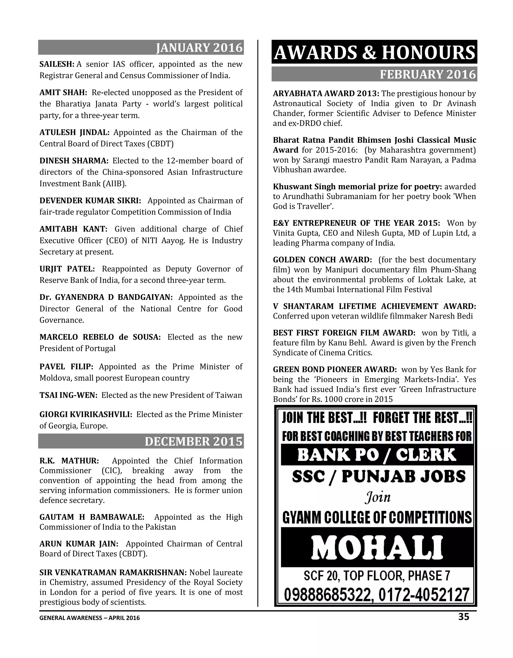 GENERAL AWARENESS – APRIL 2016 35
JANUARY 2016
SAILESH: A senior IAS officer, appointed as the new
Registrar General and Census Commissioner of India.
AMIT SHAH: Re-elected unopposed as the President of
the Bharatiya Janata Party - world’s largest political
party, for a three-year term.
ATULESH JINDAL: Appointed as the Chairman of the
Central Board of Direct Taxes (CBDT)
DINESH SHARMA: Elected to the 12-member board of
directors of the China-sponsored Asian Infrastructure
Investment Bank (AIIB).
DEVENDER KUMAR SIKRI: Appointed as Chairman of
fair-trade regulator Competition Commission of India
AMITABH KANT: Given additional charge of Chief
Executive Officer (CEO) of NITI Aayog. He is Industry
Secretary at present.
URJIT PATEL: Reappointed as Deputy Governor of
Reserve Bank of India, for a second three-year term.
Dr. GYANENDRA D BANDGAIYAN: Appointed as the
Director General of the National Centre for Good
Governance.
MARCELO REBELO de SOUSA: Elected as the new
President of Portugal
PAVEL FILIP: Appointed as the Prime Minister of
Moldova, small poorest European country
TSAI ING-WEN: Elected as the new President of Taiwan
GIORGI KVIRIKASHVILI: Elected as the Prime Minister
of Georgia, Europe.
DECEMBER 2015
R.K. MATHUR: Appointed the Chief Information
Commissioner (CIC), breaking away from the
convention of appointing the head from among the
serving information commissioners. He is former union
defence secretary.
GAUTAM H BAMBAWALE: Appointed as the High
Commissioner of India to the Pakistan
ARUN KUMAR JAIN: Appointed Chairman of Central
Board of Direct Taxes (CBDT).
SIR VENKATRAMAN RAMAKRISHNAN: Nobel laureate
in Chemistry, assumed Presidency of the Royal Society
in London for a period of five years. It is one of most
prestigious body of scientists.
AWARDS & HONOURS
FEBRUARY 2016
ARYABHATA AWARD 2013: The prestigious honour by
Astronautical Society of India given to Dr Avinash
Chander, former Scientific Adviser to Defence Minister
and ex-DRDO chief.
Bharat Ratna Pandit Bhimsen Joshi Classical Music
Award for 2015-2016: (by Maharashtra government)
won by Sarangi maestro Pandit Ram Narayan, a Padma
Vibhushan awardee.
Khuswant Singh memorial prize for poetry: awarded
to Arundhathi Subramaniam for her poetry book 'When
God is Traveller'.
E&Y ENTREPRENEUR OF THE YEAR 2015: Won by
Vinita Gupta, CEO and Nilesh Gupta, MD of Lupin Ltd, a
leading Pharma company of India.
GOLDEN CONCH AWARD: (for the best documentary
film) won by Manipuri documentary film Phum-Shang
about the environmental problems of Loktak Lake, at
the 14th Mumbai International Film Festival
V SHANTARAM LIFETIME ACHIEVEMENT AWARD:
Conferred upon veteran wildlife filmmaker Naresh Bedi
BEST FIRST FOREIGN FILM AWARD: won by Titli, a
feature film by Kanu Behl. Award is given by the French
Syndicate of Cinema Critics.
GREEN BOND PIONEER AWARD: won by Yes Bank for
being the ‘Pioneers in Emerging Markets-India’. Yes
Bank had issued India’s first ever ‘Green Infrastructure
Bonds’ for Rs. 1000 crore in 2015
 