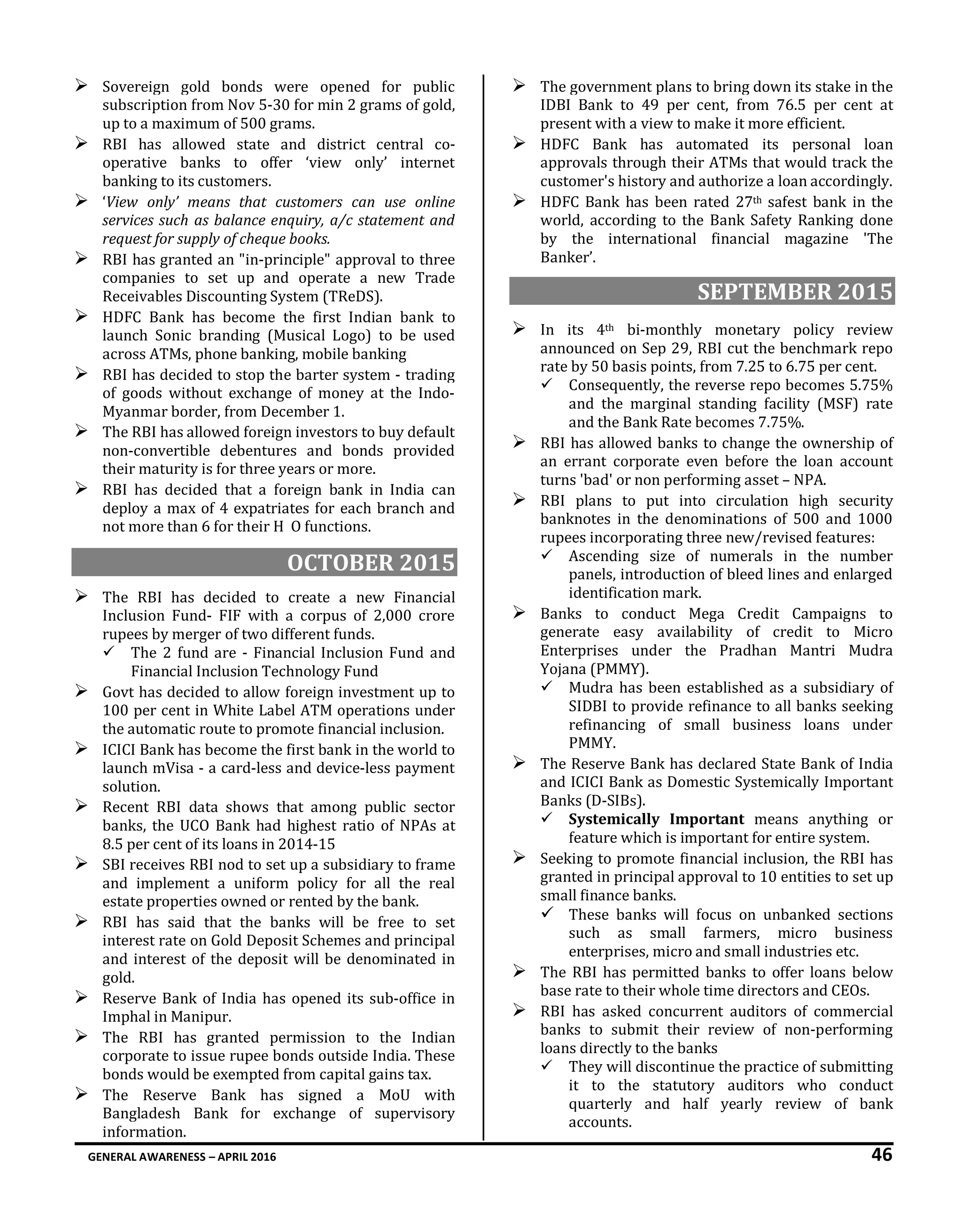 GENERAL AWARENESS – APRIL 2016 46
 Sovereign gold bonds were opened for public
subscription from Nov 5-30 for min 2 grams of gold,
up to a maximum of 500 grams.
 RBI has allowed state and district central co-
operative banks to offer ‘view only’ internet
banking to its customers.
 ‘View only’ means that customers can use online
services such as balance enquiry, a/c statement and
request for supply of cheque books.
 RBI has granted an "in-principle" approval to three
companies to set up and operate a new Trade
Receivables Discounting System (TReDS).
 HDFC Bank has become the first Indian bank to
launch Sonic branding (Musical Logo) to be used
across ATMs, phone banking, mobile banking
 RBI has decided to stop the barter system - trading
of goods without exchange of money at the Indo-
Myanmar border, from December 1.
 The RBI has allowed foreign investors to buy default
non-convertible debentures and bonds provided
their maturity is for three years or more.
 RBI has decided that a foreign bank in India can
deploy a max of 4 expatriates for each branch and
not more than 6 for their H O functions.
OCTOBER 2015
 The RBI has decided to create a new Financial
Inclusion Fund- FIF with a corpus of 2,000 crore
rupees by merger of two different funds.
 The 2 fund are - Financial Inclusion Fund and
Financial Inclusion Technology Fund
 Govt has decided to allow foreign investment up to
100 per cent in White Label ATM operations under
the automatic route to promote financial inclusion.
 ICICI Bank has become the first bank in the world to
launch mVisa - a card-less and device-less payment
solution.
 Recent RBI data shows that among public sector
banks, the UCO Bank had highest ratio of NPAs at
8.5 per cent of its loans in 2014-15
 SBI receives RBI nod to set up a subsidiary to frame
and implement a uniform policy for all the real
estate properties owned or rented by the bank.
 RBI has said that the banks will be free to set
interest rate on Gold Deposit Schemes and principal
and interest of the deposit will be denominated in
gold.
 Reserve Bank of India has opened its sub-office in
Imphal in Manipur.
 The RBI has granted permission to the Indian
corporate to issue rupee bonds outside India. These
bonds would be exempted from capital gains tax.
 The Reserve Bank has signed a MoU with
Bangladesh Bank for exchange of supervisory
information.
 The government plans to bring down its stake in the
IDBI Bank to 49 per cent, from 76.5 per cent at
present with a view to make it more efficient.
 HDFC Bank has automated its personal loan
approvals through their ATMs that would track the
customer's history and authorize a loan accordingly.
 HDFC Bank has been rated 27th safest bank in the
world, according to the Bank Safety Ranking done
by the international financial magazine 'The
Banker’.
SEPTEMBER 2015
 In its 4th bi-monthly monetary policy review
announced on Sep 29, RBI cut the benchmark repo
rate by 50 basis points, from 7.25 to 6.75 per cent.
 Consequently, the reverse repo becomes 5.75%
and the marginal standing facility (MSF) rate
and the Bank Rate becomes 7.75%.
 RBI has allowed banks to change the ownership of
an errant corporate even before the loan account
turns 'bad' or non performing asset – NPA.
 RBI plans to put into circulation high security
banknotes in the denominations of 500 and 1000
rupees incorporating three new/revised features:
 Ascending size of numerals in the number
panels, introduction of bleed lines and enlarged
identification mark.
 Banks to conduct Mega Credit Campaigns to
generate easy availability of credit to Micro
Enterprises under the Pradhan Mantri Mudra
Yojana (PMMY).
 Mudra has been established as a subsidiary of
SIDBI to provide refinance to all banks seeking
refinancing of small business loans under
PMMY.
 The Reserve Bank has declared State Bank of India
and ICICI Bank as Domestic Systemically Important
Banks (D-SIBs).
 Systemically Important means anything or
feature which is important for entire system.
 Seeking to promote financial inclusion, the RBI has
granted in principal approval to 10 entities to set up
small finance banks.
 These banks will focus on unbanked sections
such as small farmers, micro business
enterprises, micro and small industries etc.
 The RBI has permitted banks to offer loans below
base rate to their whole time directors and CEOs.
 RBI has asked concurrent auditors of commercial
banks to submit their review of non-performing
loans directly to the banks
 They will discontinue the practice of submitting
it to the statutory auditors who conduct
quarterly and half yearly review of bank
accounts.
 