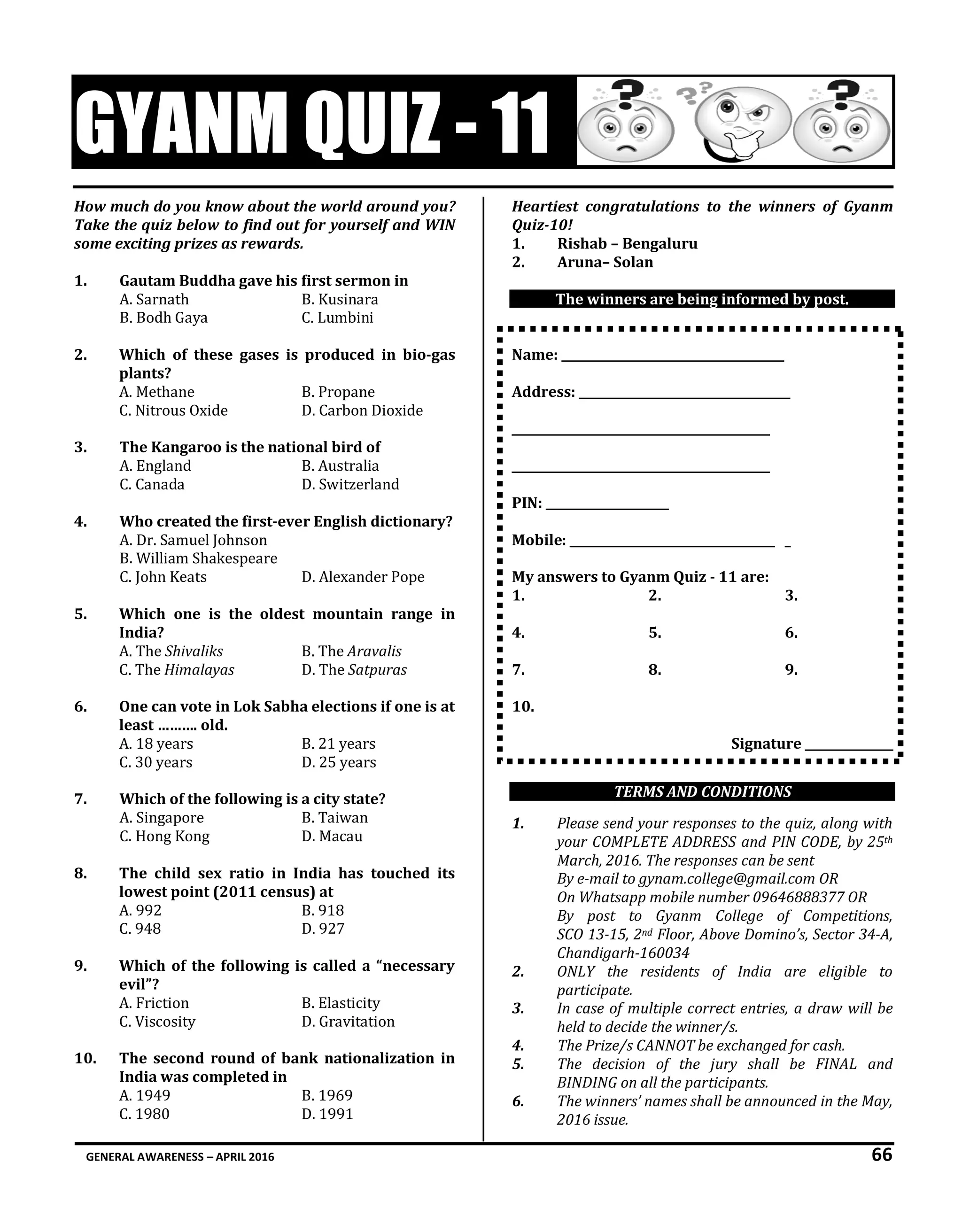 GENERAL AWARENESS – APRIL 2016 66
GYANM QUIZ - 11
How much do you know about the world around you?
Take the quiz below to find out for yourself and WIN
some exciting prizes as rewards.
1. Gautam Buddha gave his first sermon in
A. Sarnath B. Kusinara
B. Bodh Gaya C. Lumbini
2. Which of these gases is produced in bio-gas
plants?
A. Methane B. Propane
C. Nitrous Oxide D. Carbon Dioxide
3. The Kangaroo is the national bird of
A. England B. Australia
C. Canada D. Switzerland
4. Who created the first-ever English dictionary?
A. Dr. Samuel Johnson
B. William Shakespeare
C. John Keats D. Alexander Pope
5. Which one is the oldest mountain range in
India?
A. The Shivaliks B. The Aravalis
C. The Himalayas D. The Satpuras
6. One can vote in Lok Sabha elections if one is at
least ………. old.
A. 18 years B. 21 years
C. 30 years D. 25 years
7. Which of the following is a city state?
A. Singapore B. Taiwan
C. Hong Kong D. Macau
8. The child sex ratio in India has touched its
lowest point (2011 census) at
A. 992 B. 918
C. 948 D. 927
9. Which of the following is called a “necessary
evil”?
A. Friction B. Elasticity
C. Viscosity D. Gravitation
10. The second round of bank nationalization in
India was completed in
A. 1949 B. 1969
C. 1980 D. 1991
Heartiest congratulations to the winners of Gyanm
Quiz-10!
1. Rishab – Bengaluru
2. Aruna– Solan
The winners are being informed by post.
Name: ______________________________________
Address: ____________________________________
____________________________________________
____________________________________________
PIN: _____________________
Mobile: ___________________________________ _
My answers to Gyanm Quiz - 11 are:
1. 2. 3.
4. 5. 6.
7. 8. 9.
10.
Signature _______________
TERMS AND CONDITIONS
1. Please send your responses to the quiz, along with
your COMPLETE ADDRESS and PIN CODE, by 25th
March, 2016. The responses can be sent
By e-mail to gynam.college@gmail.com OR
On Whatsapp mobile number 09646888377 OR
By post to Gyanm College of Competitions,
SCO 13-15, 2nd Floor, Above Domino’s, Sector 34-A,
Chandigarh-160034
2. ONLY the residents of India are eligible to
participate.
3. In case of multiple correct entries, a draw will be
held to decide the winner/s.
4. The Prize/s CANNOT be exchanged for cash.
5. The decision of the jury shall be FINAL and
BINDING on all the participants.
6. The winners’ names shall be announced in the May,
2016 issue.
 