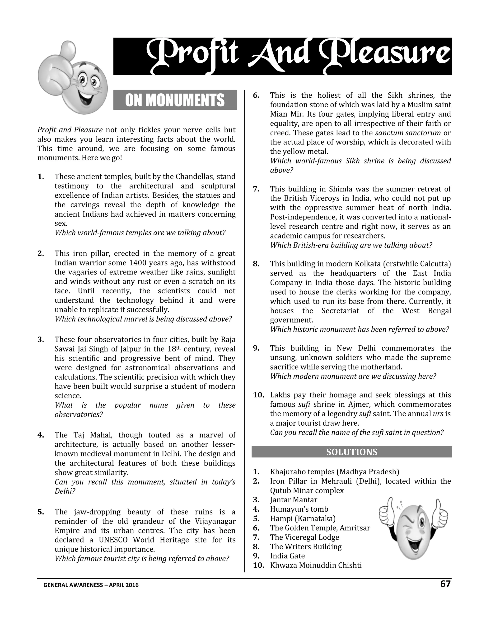 GENERAL AWARENESS – APRIL 2016 67
Profit And Pleasure
ON MONUMENTS
Profit and Pleasure not only tickles your nerve cells but
also makes you learn interesting facts about the world.
This time around, we are focusing on some famous
monuments. Here we go!
1. These ancient temples, built by the Chandellas, stand
testimony to the architectural and sculptural
excellence of Indian artists. Besides, the statues and
the carvings reveal the depth of knowledge the
ancient Indians had achieved in matters concerning
sex.
Which world-famous temples are we talking about?
2. This iron pillar, erected in the memory of a great
Indian warrior some 1400 years ago, has withstood
the vagaries of extreme weather like rains, sunlight
and winds without any rust or even a scratch on its
face. Until recently, the scientists could not
understand the technology behind it and were
unable to replicate it successfully.
Which technological marvel is being discussed above?
3. These four observatories in four cities, built by Raja
Sawai Jai Singh of Jaipur in the 18th century, reveal
his scientific and progressive bent of mind. They
were designed for astronomical observations and
calculations. The scientific precision with which they
have been built would surprise a student of modern
science.
What is the popular name given to these
observatories?
4. The Taj Mahal, though touted as a marvel of
architecture, is actually based on another lesser-
known medieval monument in Delhi. The design and
the architectural features of both these buildings
show great similarity.
Can you recall this monument, situated in today’s
Delhi?
5. The jaw-dropping beauty of these ruins is a
reminder of the old grandeur of the Vijayanagar
Empire and its urban centres. The city has been
declared a UNESCO World Heritage site for its
unique historical importance.
Which famous tourist city is being referred to above?
6. This is the holiest of all the Sikh shrines, the
foundation stone of which was laid by a Muslim saint
Mian Mir. Its four gates, implying liberal entry and
equality, are open to all irrespective of their faith or
creed. These gates lead to the sanctum sanctorum or
the actual place of worship, which is decorated with
the yellow metal.
Which world-famous Sikh shrine is being discussed
above?
7. This building in Shimla was the summer retreat of
the British Viceroys in India, who could not put up
with the oppressive summer heat of north India.
Post-independence, it was converted into a national-
level research centre and right now, it serves as an
academic campus for researchers.
Which British-era building are we talking about?
8. This building in modern Kolkata (erstwhile Calcutta)
served as the headquarters of the East India
Company in India those days. The historic building
used to house the clerks working for the company,
which used to run its base from there. Currently, it
houses the Secretariat of the West Bengal
government.
Which historic monument has been referred to above?
9. This building in New Delhi commemorates the
unsung, unknown soldiers who made the supreme
sacrifice while serving the motherland.
Which modern monument are we discussing here?
10. Lakhs pay their homage and seek blessings at this
famous sufi shrine in Ajmer, which commemorates
the memory of a legendry sufi saint. The annual urs is
a major tourist draw here.
Can you recall the name of the sufi saint in question?
SOLUTIONS
1. Khajuraho temples (Madhya Pradesh)
2. Iron Pillar in Mehrauli (Delhi), located within the
Qutub Minar complex
3. Jantar Mantar
4. Humayun’s tomb
5. Hampi (Karnataka)
6. The Golden Temple, Amritsar
7. The Viceregal Lodge
8. The Writers Building
9. India Gate
10. Khwaza Moinuddin Chishti
 