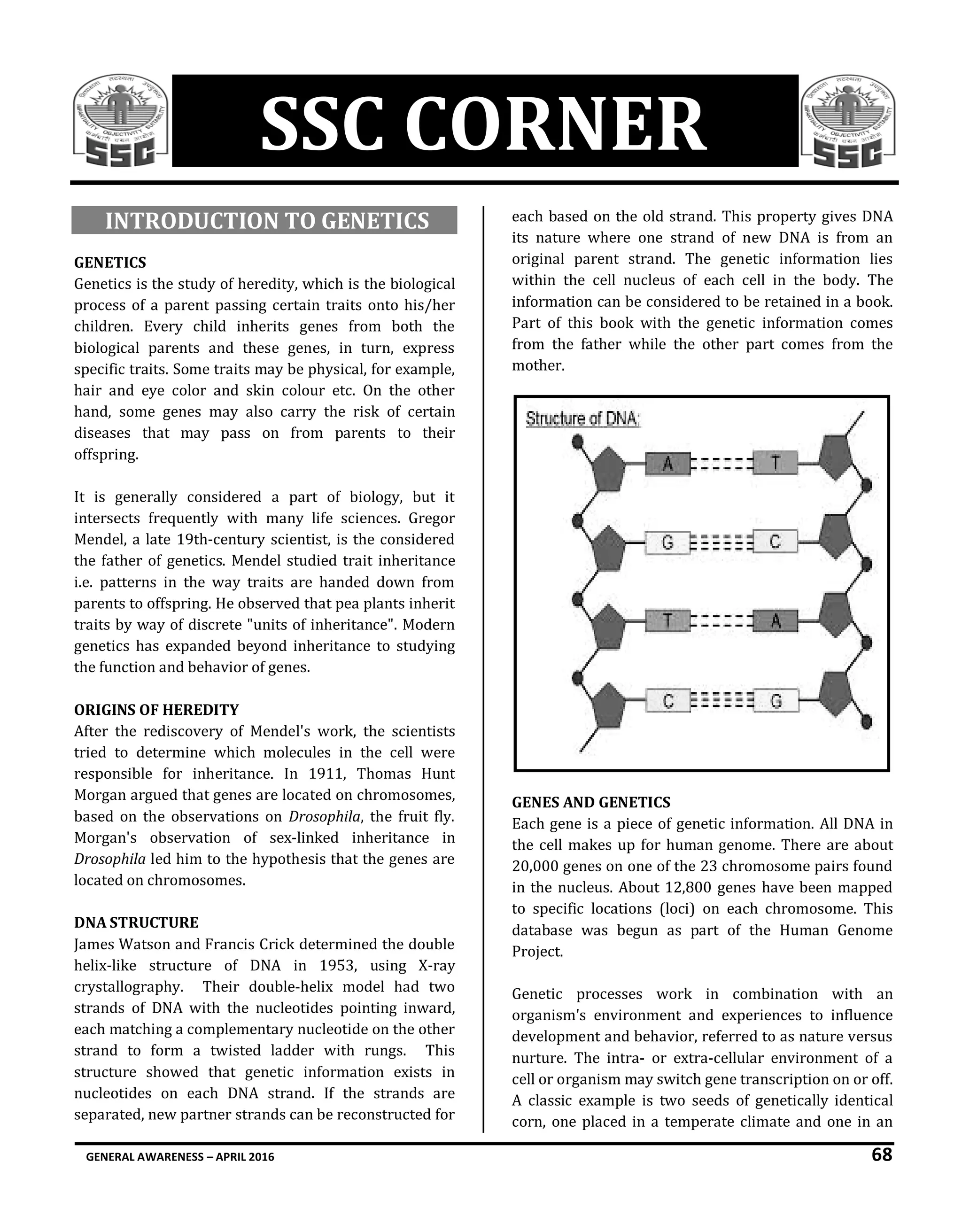 GENERAL AWARENESS – APRIL 2016 68
SSC CORNER
INTRODUCTION TO GENETICS
GENETICS
Genetics is the study of heredity, which is the biological
process of a parent passing certain traits onto his/her
children. Every child inherits genes from both the
biological parents and these genes, in turn, express
specific traits. Some traits may be physical, for example,
hair and eye color and skin colour etc. On the other
hand, some genes may also carry the risk of certain
diseases that may pass on from parents to their
offspring.
It is generally considered a part of biology, but it
intersects frequently with many life sciences. Gregor
Mendel, a late 19th-century scientist, is the considered
the father of genetics. Mendel studied trait inheritance
i.e. patterns in the way traits are handed down from
parents to offspring. He observed that pea plants inherit
traits by way of discrete "units of inheritance". Modern
genetics has expanded beyond inheritance to studying
the function and behavior of genes.
ORIGINS OF HEREDITY
After the rediscovery of Mendel's work, the scientists
tried to determine which molecules in the cell were
responsible for inheritance. In 1911, Thomas Hunt
Morgan argued that genes are located on chromosomes,
based on the observations on Drosophila, the fruit fly.
Morgan's observation of sex-linked inheritance in
Drosophila led him to the hypothesis that the genes are
located on chromosomes.
DNA STRUCTURE
James Watson and Francis Crick determined the double
helix-like structure of DNA in 1953, using X-ray
crystallography. Their double-helix model had two
strands of DNA with the nucleotides pointing inward,
each matching a complementary nucleotide on the other
strand to form a twisted ladder with rungs. This
structure showed that genetic information exists in
nucleotides on each DNA strand. If the strands are
separated, new partner strands can be reconstructed for
each based on the old strand. This property gives DNA
its nature where one strand of new DNA is from an
original parent strand. The genetic information lies
within the cell nucleus of each cell in the body. The
information can be considered to be retained in a book.
Part of this book with the genetic information comes
from the father while the other part comes from the
mother.
GENES AND GENETICS
Each gene is a piece of genetic information. All DNA in
the cell makes up for human genome. There are about
20,000 genes on one of the 23 chromosome pairs found
in the nucleus. About 12,800 genes have been mapped
to specific locations (loci) on each chromosome. This
database was begun as part of the Human Genome
Project.
Genetic processes work in combination with an
organism's environment and experiences to influence
development and behavior, referred to as nature versus
nurture. The intra- or extra-cellular environment of a
cell or organism may switch gene transcription on or off.
A classic example is two seeds of genetically identical
corn, one placed in a temperate climate and one in an
 