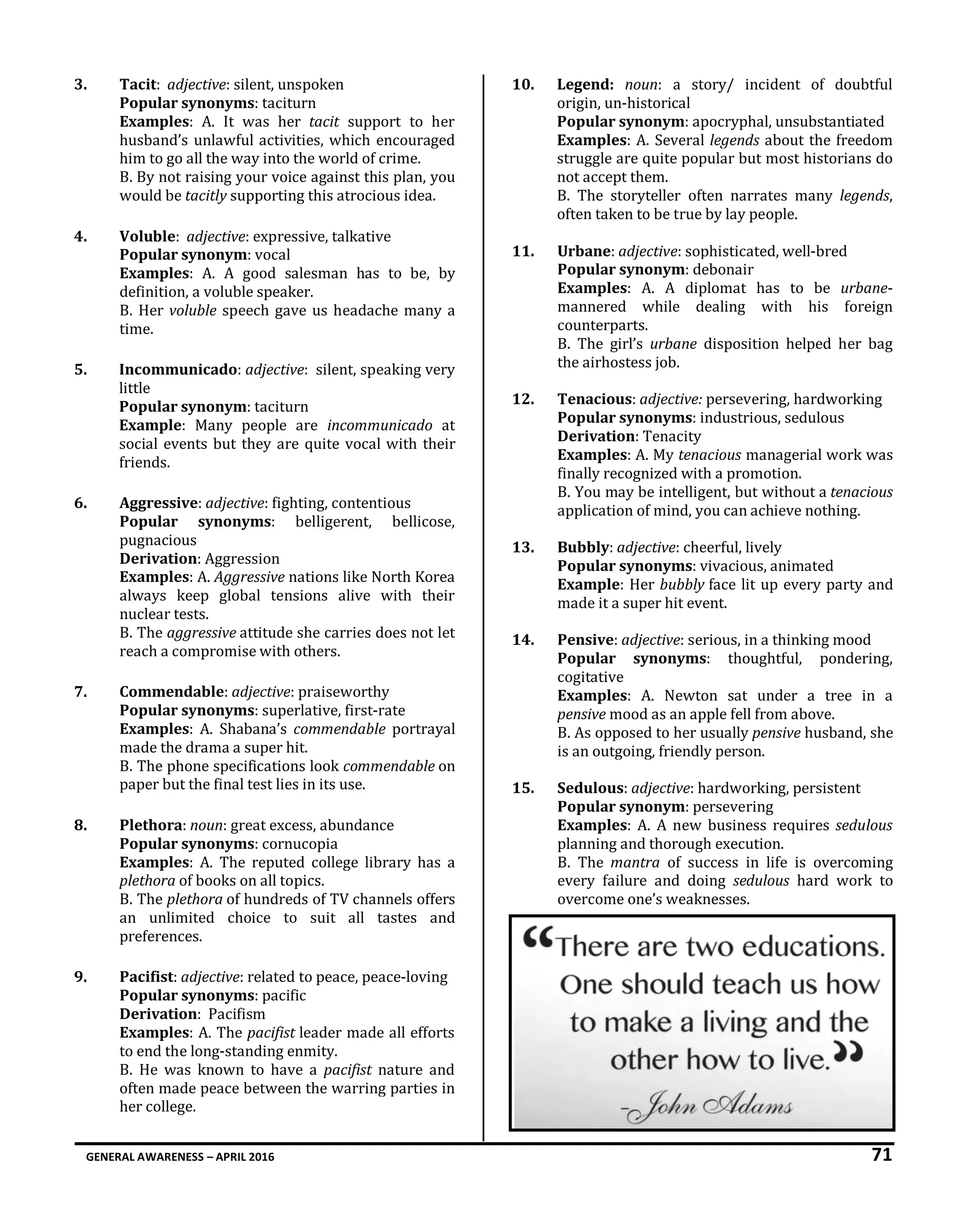 GENERAL AWARENESS – APRIL 2016 71
3. Tacit: adjective: silent, unspoken
Popular synonyms: taciturn
Examples: A. It was her tacit support to her
husband’s unlawful activities, which encouraged
him to go all the way into the world of crime.
B. By not raising your voice against this plan, you
would be tacitly supporting this atrocious idea.
4. Voluble: adjective: expressive, talkative
Popular synonym: vocal
Examples: A. A good salesman has to be, by
definition, a voluble speaker.
B. Her voluble speech gave us headache many a
time.
5. Incommunicado: adjective: silent, speaking very
little
Popular synonym: taciturn
Example: Many people are incommunicado at
social events but they are quite vocal with their
friends.
6. Aggressive: adjective: fighting, contentious
Popular synonyms: belligerent, bellicose,
pugnacious
Derivation: Aggression
Examples: A. Aggressive nations like North Korea
always keep global tensions alive with their
nuclear tests.
B. The aggressive attitude she carries does not let
reach a compromise with others.
7. Commendable: adjective: praiseworthy
Popular synonyms: superlative, first-rate
Examples: A. Shabana’s commendable portrayal
made the drama a super hit.
B. The phone specifications look commendable on
paper but the final test lies in its use.
8. Plethora: noun: great excess, abundance
Popular synonyms: cornucopia
Examples: A. The reputed college library has a
plethora of books on all topics.
B. The plethora of hundreds of TV channels offers
an unlimited choice to suit all tastes and
preferences.
9. Pacifist: adjective: related to peace, peace-loving
Popular synonyms: pacific
Derivation: Pacifism
Examples: A. The pacifist leader made all efforts
to end the long-standing enmity.
B. He was known to have a pacifist nature and
often made peace between the warring parties in
her college.
10. Legend: noun: a story/ incident of doubtful
origin, un-historical
Popular synonym: apocryphal, unsubstantiated
Examples: A. Several legends about the freedom
struggle are quite popular but most historians do
not accept them.
B. The storyteller often narrates many legends,
often taken to be true by lay people.
11. Urbane: adjective: sophisticated, well-bred
Popular synonym: debonair
Examples: A. A diplomat has to be urbane-
mannered while dealing with his foreign
counterparts.
B. The girl’s urbane disposition helped her bag
the airhostess job.
12. Tenacious: adjective: persevering, hardworking
Popular synonyms: industrious, sedulous
Derivation: Tenacity
Examples: A. My tenacious managerial work was
finally recognized with a promotion.
B. You may be intelligent, but without a tenacious
application of mind, you can achieve nothing.
13. Bubbly: adjective: cheerful, lively
Popular synonyms: vivacious, animated
Example: Her bubbly face lit up every party and
made it a super hit event.
14. Pensive: adjective: serious, in a thinking mood
Popular synonyms: thoughtful, pondering,
cogitative
Examples: A. Newton sat under a tree in a
pensive mood as an apple fell from above.
B. As opposed to her usually pensive husband, she
is an outgoing, friendly person.
15. Sedulous: adjective: hardworking, persistent
Popular synonym: persevering
Examples: A. A new business requires sedulous
planning and thorough execution.
B. The mantra of success in life is overcoming
every failure and doing sedulous hard work to
overcome one’s weaknesses.
 