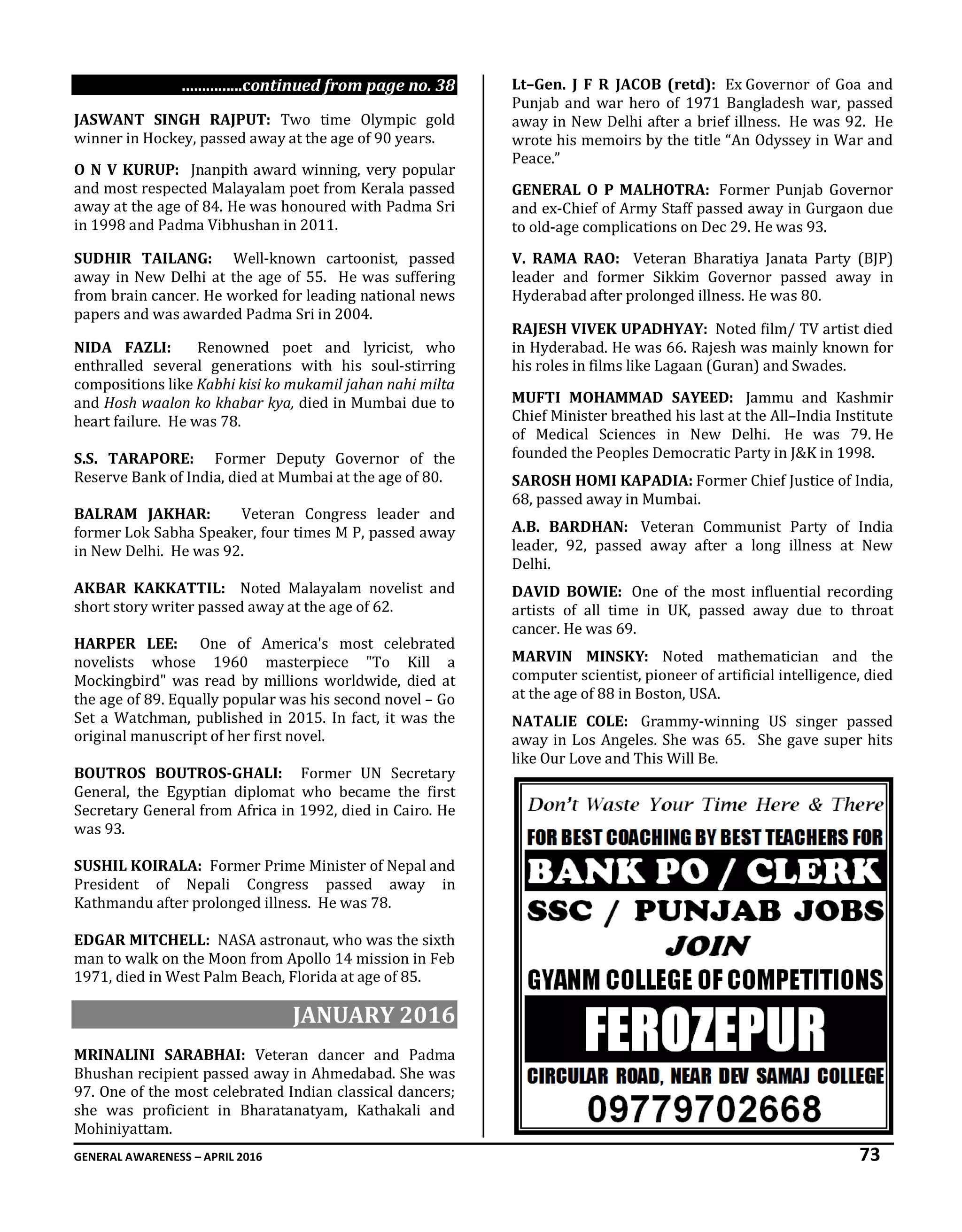 GENERAL AWARENESS – APRIL 2016 73
...............continued from page no. 38
JASWANT SINGH RAJPUT: Two time Olympic gold
winner in Hockey, passed away at the age of 90 years.
O N V KURUP: Jnanpith award winning, very popular
and most respected Malayalam poet from Kerala passed
away at the age of 84. He was honoured with Padma Sri
in 1998 and Padma Vibhushan in 2011.
SUDHIR TAILANG: Well-known cartoonist, passed
away in New Delhi at the age of 55. He was suffering
from brain cancer. He worked for leading national news
papers and was awarded Padma Sri in 2004.
NIDA FAZLI: Renowned poet and lyricist, who
enthralled several generations with his soul-stirring
compositions like Kabhi kisi ko mukamil jahan nahi milta
and Hosh waalon ko khabar kya, died in Mumbai due to
heart failure. He was 78.
S.S. TARAPORE: Former Deputy Governor of the
Reserve Bank of India, died at Mumbai at the age of 80.
BALRAM JAKHAR: Veteran Congress leader and
former Lok Sabha Speaker, four times M P, passed away
in New Delhi. He was 92.
AKBAR KAKKATTIL: Noted Malayalam novelist and
short story writer passed away at the age of 62.
HARPER LEE: One of America's most celebrated
novelists whose 1960 masterpiece "To Kill a
Mockingbird" was read by millions worldwide, died at
the age of 89. Equally popular was his second novel – Go
Set a Watchman, published in 2015. In fact, it was the
original manuscript of her first novel.
BOUTROS BOUTROS-GHALI: Former UN Secretary
General, the Egyptian diplomat who became the first
Secretary General from Africa in 1992, died in Cairo. He
was 93.
SUSHIL KOIRALA: Former Prime Minister of Nepal and
President of Nepali Congress passed away in
Kathmandu after prolonged illness. He was 78.
EDGAR MITCHELL: NASA astronaut, who was the sixth
man to walk on the Moon from Apollo 14 mission in Feb
1971, died in West Palm Beach, Florida at age of 85.
JANUARY 2016
MRINALINI SARABHAI: Veteran dancer and Padma
Bhushan recipient passed away in Ahmedabad. She was
97. One of the most celebrated Indian classical dancers;
she was proficient in Bharatanatyam, Kathakali and
Mohiniyattam.
Lt–Gen. J F R JACOB (retd): Ex Governor of Goa and
Punjab and war hero of 1971 Bangladesh war, passed
away in New Delhi after a brief illness. He was 92. He
wrote his memoirs by the title “An Odyssey in War and
Peace.”
GENERAL O P MALHOTRA: Former Punjab Governor
and ex-Chief of Army Staff passed away in Gurgaon due
to old-age complications on Dec 29. He was 93.
V. RAMA RAO: Veteran Bharatiya Janata Party (BJP)
leader and former Sikkim Governor passed away in
Hyderabad after prolonged illness. He was 80.
RAJESH VIVEK UPADHYAY: Noted film/ TV artist died
in Hyderabad. He was 66. Rajesh was mainly known for
his roles in films like Lagaan (Guran) and Swades.
MUFTI MOHAMMAD SAYEED: Jammu and Kashmir
Chief Minister breathed his last at the All–India Institute
of Medical Sciences in New Delhi. He was 79. He
founded the Peoples Democratic Party in J&K in 1998.
SAROSH HOMI KAPADIA: Former Chief Justice of India,
68, passed away in Mumbai.
A.B. BARDHAN: Veteran Communist Party of India
leader, 92, passed away after a long illness at New
Delhi.
DAVID BOWIE: One of the most influential recording
artists of all time in UK, passed away due to throat
cancer. He was 69.
MARVIN MINSKY: Noted mathematician and the
computer scientist, pioneer of artificial intelligence, died
at the age of 88 in Boston, USA.
NATALIE COLE: Grammy-winning US singer passed
away in Los Angeles. She was 65. She gave super hits
like Our Love and This Will Be.
 