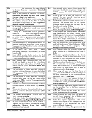 GENERAL AWARENESS – APRIL 2016 99
574) _________________has become the first state of India
to launch Rotavirus vaccination: Himachal
Pradesh
575) What is the purpose of Rotavirus Vaccination:
Controlling the child mortality rate (under
five years of age) due to diarrhea
576) The Atlas V rocket belongs to which country: USA
577) USA utilized services of the Atlas V rocket
recently for what purpose: To carry supplies to
the International Space Station
578) As per recent data, India attracted maximum FDI
during April to September period from which
country: Singapore
579) A survey in 33 countries for ‘Index of Ignorance’
has placed __________ as the country having highest
percentage of ignorant population: Mexico
580) As per the index of ignorance, India is ranked at
number ___________ in the survey of 33 countries:
Two
581) RBI has hiked Priority Sector Lending norms for
Regional Rural Banks from 60 per cent at present
to _______ per cent of their total lending with effect
from 1 January 2016: 75
582) As on March 2015, there were _____RRBs
operating in the country with a network of 20059
branches: 56
583) From which country India received its first
uranium consignment of about 2730 tonnes, after
a gap of over four decades: Canada
584) Govt released two commemorative coins of
Rs.125 and Rs.10 as part of the 125th birth
anniversary year celebrations of which great
Indian political figure: Babasaheb Bhim Rao
Ambedkar
585) The 8th edition of INDRA NAVY-15, a bilateral
maritime joint naval exercise between the Indian
and _____________ navy was conducted recently:
Russian
586) The 8th edition of INDRA NAVY-15, a bilateral
maritime joint naval exercise was conducted in
which area: Off the coast of Visakhapatnam in
the Bay of Bengal
587) The first Goa to Mumbai double-decker Shatabdi
train was flagged off from which city: Panjim,
Goa
588) Which state launched International festival on
Birds in National Chambal Sanctuary: Uttar
Pradesh
589) The Hockey World League Cup was lifted by
which country: Australia
590) Finals of the Hockey World League Cup were held
in which Indian city: Raipur, Madhya Pradesh
591) In which international event Indian shuttler K
Srikanth lost the title with very narrow margin:
Indonesian Masters Grand Prix Gold
badminton tournament
592) International ratings agency Fitch Ratings has
announced that India’s investment rating would
remain _________, the lowest investment grade:
BBB
593) What do we call a bond the funds are 'ear-
marked' for use towards financing ‘green’
projects only: Green Bond
594) In which city China has issued its first red alert on
pollution, the highest level in the system,
ordering schools to close for four days due to
hazardous air quality: Beijing
595) In which country the Storm Desmond wreaked
havoc, flooding vast areas: Northern England
596) Name the who new teams that have become the
new franchises in the Indian Premier League
(IPL) for a period of two years: Pune and Rajkot
597) Cochin Shipyard Ltd launched the Fast Patrol
Vessel ‘ICGS Atulya’ for induction in which wing
of Indian defence forces: Indian Coast Guard
598) Govt. has launched Atal Innovation Mission (AIM)
and Self Employment Talent Utilisation (SETU)
schemes for what purpose: For
Entrepreneurship development
599) Which Indian State has recorded highest per
capita income of Rs. 240,849 during 2014-15:
Delhi
600) Which state legislature has become the first in
the country to launch an online mechanism for its
members to send questions and move different
motions in the House: Maharashtra
601) The Supreme Court has directed all the State and
UT Governments to consider ________victims
under the disabled quota to enable them to get
reservations in government jobs as well as
education benefits: Acid-attack
602) Chen Long of _____ and Carolina Marin of
_______were declared Male and Female Player of
the Year, respectively, by the Badminton World
Federation (BWF): China, Spain
603) The ______________________has become the first oil
company from India to join the global initiative
‘Zero Routine Flaring by 2030: Oil and Natural
Gas Corporation Ltd
604) Name the iconic leader who has been named as
the "Person of the Year" by the Times Magazine:
Angela Markel
605) Name the Chinese city that posted the second
World Internet Conference: Wuzhen
606) Name the global pop singer from USA who is on
top of Forbes magazine's list of highest-paid
musicians of 2015: Katy Perry
607) India has signed agreement with which
international airport to take up operations and
management of the Ahmadabad and Jaipur
airports: Changi, Singapore
608) For which two items, the government has
 