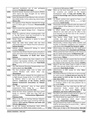 GENERAL AWARENESS – APRIL 2016 100
approved mandatory use of jute packaging
material: Foodgrains and sugar
609) World Economic Situation and Prospects (WESP)
2016 report has been brought out by which
international body: UNO
610) Name the Japanese Prime Minister who arrived in
New Delhi on Dec 11 for a three day visit to India:
Shinzo Abe
611) The Japanese Prime Minister attended the Ganga
Aarti at which ghat in Varanasi: Dasaswamedh
Ghat
612) Which country has approved the use of the first-
ever vaccine against dengue fever – Dengvaxia:
Mexico
613) Name the politician whose autobiography’s title
is “On My Terms: From the Grassroots to the
Corridors of Power”: Sharad Pawar
614) Mailer Prize for Literature is given in which
country: USA
615) Name the India born author who has been
selected for this year’s Mailer Prize for Literature:
Salman Rushdie
616) Ballistic missile Shaheen-III belong to which
country: Pakistan
617) South East Asia Writer Award is given annually to
poets and writers from which group of countries:
ASEAN – Association of South East Asian
Nations
618) Which Indian celebrity has been ranked as the
country’s top-earning celebrity with estimated
earnings of Rs. 257.5 crore this year: Shah Rukh
Khan
619) The 59th National Shooting Championships were
held in which city: New Delhi
620) The first proposed bullet train in India will
connect Mumbai with which other city:
Ahmadabad
621) Nearly 200 nations adopted the first global pact
to fight climate change on Dec 12 at COP 21 meet
by UNFCCC. What is full form of COP and
UNFCCC: Conference of the Parties, United
Nations Framework Convention on Climate
Change
622) The "Paris agreement" aims to keep global
temperatures from rising by _______ degree
Celsius between now and 2100: Two
623) Name the four Asian countries that have joined
hands to construct 1800 kms long TAPI gas
pipelines: Turkmenistan-Afghanistan-
Pakistan-India
624) What is the ratio of sharing between Pakistan,
Afghanistan and India in gas carried by TAPI gas
pipeline: 42% each by Pakistan and India and
16% by Afghanistan
625) As per the Human Development Index (HDI)
compiled by the UNDP, India ranked a lowly _____
in the list of 188 nations: 130th
626) What are the three basic parameters on which
the countries are ranked in the human
development index: A long and healthy life,
access to knowledge and a decent standard of
living
627) 34 Islamic nations have agreed to form a new
“Islamic military alliance” led by _________to fight
terrorism: Saudi Arabia
628) Thousands of people suffered under the impact of
severe typhoon Nona (Melor) in which country:
Philippines
629) In which middle east county, women were
allowed to cast votes and run for office in the
local elections for the first time in the country's
history: Saudi Arabia
630) Vijay Kumar, Chain Singh, Apurvi Chandela
recently won gold medal in the National
Championship of which event: Shooting
631) Sharad Joshi, a former Rajya Sabha member and
founder of Shetakari Sangthana was associated
with which field: Crusader for farmers’ rights
632) Which Indian city will host the 12th South Asian
Games in February 2016: Guwahati and Shilong
633) Which animal has been selected as the mascot of
the 12th South Asian Games: A rhinoceros calf
634) What is the name of the mascot of the 12th South
Asian Games: Tikhor
635) Name the West African country that has decided
to become an Islamic republic because Islam is
the religion of the majority of its citizens: Gambia
636) Which is the first major bank in India to issue
EMV chip and pin based debit cards to its new
customers: State Bank of India
637) Abbreviation of EMV stands for what: Euro-
Maestro-Visa
638) The Federal Reserve of USA was in news recently
for what reasons: It hiked interest rates by 25
basis points to 0.50 on Dec 16, for the first
time since 2006
639) As per the National Air Quality Index (NAQI) for
17 countries, which is the most polluted city in
the world: Delhi
640) The Supreme Court has ruled that the RBI and
commercial banks cannot hide routine
information on which issue: Names of top
defaulters, the losses suffered by banks
641) The PSLV-C29 rocket recently placed in space six
satellites of which country: Singapore
642) The World Bank has approved a USD 1.5 billion
loan for supporting which major Indian
campaign: Clean India Campaign
643) The government has made it mandatory to quote
PAN for all transactions in excess of Rs.___ lakh to
curb black money: Two
644) What type of ship is INS Vikramaditya: Aircraft
 