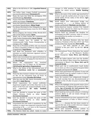 GENERAL AWARENESS – APRIL 2016 102
684) What is the full form of LNG: Liquefied Natural
Gas
685) 2nd Indian Super League Football tournament
was won by which team: Chennaiyin FC
686) Name the team that lifted the prestigious FIFA
Club World Cup: Barcelona
687) Finals of the FIFA Club World Cup were played in
which city of Japan: Yokohama
688) Name the Indian boy who has become world no. 1
won Junior Squash player: Abhay Singh
689) Pia Alonzo Wurtzbach of the Philippines has won
which international beauty crown for 2015: Miss
Universe
690) Mireia Lalaguna, the winner of Miss World 2015
title is from which country: Spain
691) Which city in India hosted the Commonwealth
Table Tennis Championship: Surat, Gujarat
692) Which country won 16 medals in the
Commonwealth Table Tennis Championship to
emerge as No. 1: India
693) Name the ex-President of FIFA, who was banned
by Ethics Committee of FIFA for alleged financial
irregularities: Sepp Blatter
694) Axis Bank has partnered with e-Mudhra to
introduce an online electronic signature service.
What its name: eSign
695) Which state Government has approved formation
of five new districts, bringing the total districts to
25: West Bengal
696) Which UN organization has launched
International Year of Pulses on 10 November:
FAO (Food & Agriculture Organization)
697) What is the theme of the international year of
pulses: Nutritious seeds for a sustainable
future
698) Name the New Zealand cricketer who announced
on Dec 22 his retirement from all forms of
international cricket: Brendon McCullum
699) Who has won the BBC Sports Personality of the
Year 2015: Andy Murray
700) Which organization has named midfielder
Eugeneson Lyngdoh and striker Bala Devi as the
Player-of-the-Year and woman Footballer-of-the-
Year, respectively: All India Football
Federation
701) Govt has decided to rename the posts of UDC
(Upper Division Clerk) as what: Senior
Secretariat Assistant
702) Govt has decided to rename the posts of LDC
(Lower Division Clerk) as what: Junior
Secretariat Assistant
703) Government has now made it mandatory for the
auditors to report any suspected corporate fraud
amounting to Rs ______or more to the Corporate
Affairs Ministry: One Crore
704) The Reserve Bank has asked banks to make
changes in ATM switches To help customers
register for which service: Mobile Banking
Services
705) What is the name of the mobile app launched for
farmers to get the market prices of crops in the
mandi within 50 km radius of the device: Agri
Market Mobile
706) North India’s first cable-stayed bridge was
inaugurated at ___________in Kathua district of
Jammu and Kashmir: Basohali, on river Ravi
707) Indian-American tumour scientist Prof. Rakesh
Jain has been selected for which top US science
award: National Science Medal
708) Reserve Bank has extended the deadline for
exchanging pre-2005 currency notes of various
denominations by another six months to _________:
June 30, 2016
709) Name the Australian Batsman who has been
named as “Cricketer of the Year 2015” and “Test
Cricket of the Year” by the ICC: Steve Smith
710) ____________ has been selected as the “ODI
Cricketer of the year 2015” by the ICC: AB de
Villiers
711) The International Tennis Federation has named
________ and ________ as the Women’s Doubles
World Champions: Sania Mirza and Martina
Hingis
712) Name the Indian players who won the doubles
title in the Mexico Open Grand Prix Badminton
tournament in Mexico City: Manu Attri and B
Sumeeth Reddy
713) Which port city in southwestern Saudi Arabia
was in news as a fire in its general hospital killed
25 people and injured 107: Jazan
714) Which state government has banned 15-year-old
diesel vehicles from its capital's roads in a bid to
control air pollution: Bihar
715) Name the country's first indigenously designed
and built warship that was decommissioned at
Mumbai on Dec 24 after 32 years of service: INS
Godavari
716) What is the highlight of the Juvenile Justice (Care
and Protection of Children) Bill passed by Rajya
Sabha: Age of Juvenile for trial purposes has
been lowered from 18 years to 16.
717) Which bank has tied up with railway’s e-ticketing
platform IRCTC to sell rail tickets through its
website: ICICI Bank
718) Gautam H Bambawale has been appointed as the
High Commissioner of India to which country:
Pakistan
719) The ____________became the first Asian country to
approve the sale of the world's first-ever dengue
vaccine, Dengvaxia: Philippines
720) Which state launched Anwesha scheme to
provide free education to scheduled caste and
 