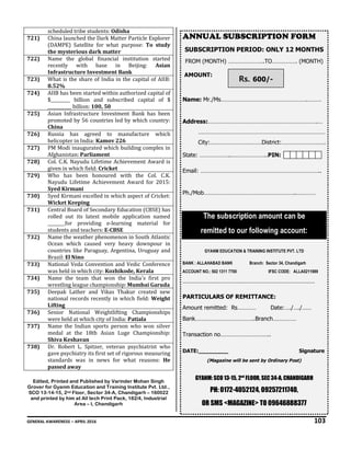 GENERAL AWARENESS – APRIL 2016 103
scheduled tribe students: Odisha
721) China launched the Dark Matter Particle Explorer
(DAMPE) Satellite for what purpose: To study
the mysterious dark matter
722) Name the global financial institution started
recently with base in Beijing: Asian
Infrastructure Investment Bank
723) What is the share of India in the capital of AIIB:
8.52%
724) AIIB has been started within authorized capital of
$_________ billion and subscribed capital of $
___________ billion: 100, 50
725) Asian Infrastructure Investment Bank has been
promoted by 56 countries led by which country:
China
726) Russia has agreed to manufacture which
helicopter in India: Kamov 226
727) PM Modi inaugurated which building complex in
Afghanistan: Parliament
728) Col. C.K. Nayudu Lifetime Achievement Award is
given in which field: Cricket
729) Who has been honoured with the Col. C.K.
Nayudu Lifetime Achievement Award for 2015:
Syed Kirmani
730) Syed Kirmani excelled in which aspect of Cricket:
Wicket Keeping
731) Central Board of Secondary Education (CBSE) has
rolled out its latest mobile application named
________for providing e-learning material for
students and teachers: E-CBSE
732) Name the weather phenomenon in South Atlantic
Ocean which caused very heavy downpour in
countries like Paraguay, Argentina, Uruguay and
Brazil: El Nino
733) National Veda Convention and Vedic Conference
was held in which city: Kozhikode, Kerala
734) Name the team that won the India's first pro
wrestling league championship: Mumbai Garuda
735) Deepak Lather and Vikas Thakur created new
national records recently in which field: Weight
Lifting
736) Senior National Weightlifting Championships
were held at which city of India: Patiala
737) Name the Indian sports person who won silver
medal at the 18th Asian Luge Championship:
Shiva Keshavan
738) Dr. Robert L. Spitzer, veteran psychiatrist who
gave psychiatry its first set of rigorous measuring
standards was in news for what reasons: He
passed away
Edited, Printed and Published by Varinder Mohan Singh
Grover for Gyanm Education and Training Institute Pvt. Ltd.,
SCO 13-14-15, 2nd Floor, Sector 34-A, Chandigarh – 160022
and printed by him at All tech Print Pack, 182/4, Industrial
Area – I, Chandigarh
ANNUAL SUBSCRIPTION FORM
SUBSCRIPTION PERIOD: ONLY 12 MONTHS
FROM (MONTH) …………………..TO……………. (MONTH)
AMOUNT:
Name: Mr./Ms……………………………………………….………
Address:…………………………………………………………….…
………………………………………………………………………
City:……………………………District:……………………….
State: ………………..…………………..PIN:
Email: …………………………………………………………………..
Ph./Mob…………………………………………………..…………
The subscription amount can be
remitted to our following account:
GYANM EDUCATION & TRAINING INSTITUTE PVT. LTD
BANK : ALLAHABAD BANK Branch: Sector 34, Chandigarh
ACCOUNT NO.: 502 1311 7700 IFSC CODE: ALLA0211989
……………………………………………………………………………………………
PARTICULARS OF REMITTANCE:
Amount remitted: Rs………… Date:…./…./……
Bank………………………………..Branch……………
Transaction no…………………………..
DATE:_________ Signature
(Magazine will be sent by Ordinary Post)
GYANM: SCO 13-15, 2nd
FLOOR, SEC 34-A, CHANDIGARH
PH: 0172-4052124, 09257211740,
OR SMS <MAGAZINE> TO 09646888377
Rs. 600/-
 