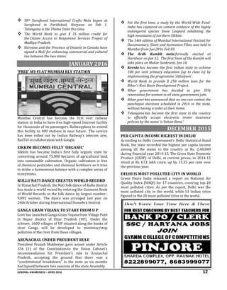 GENERAL AWARENESS – APRIL 2016 12
 30th Surajkund International Crafts Mela began at
Surajkund in Faridabad, Haryana on Feb 1.
Telangana is the Theme State this time.
 The World Bank to give $ 35 million credit for
the Citizen Access to Responsive Services Project of
Madhya Pradesh.
 Haryana and the Province of Ontario in Canada have
signed a MoU for enhancing commercial and cultural
ties between the two states.
JANUARY 2016
‘FREE’ WI-FI AT MUMBAI RLY STATION
Mumbai Central has become the first ever railway
station in India to have free high-speed Internet facility
for thousands of its passengers. Railwayplans to extend
this facility to 400 stations in near future. The service
has been rolled out by Indian Railway’s telecom arm,
RailTel in collaboration with Google.
SIKKIM BECOMES FULLY ‘ORGANIC’
Sikkim has become India's first fully organic state by
converting around 75,000 hectares of agricultural land
into sustainable cultivation. Organic cultivation is free
of chemical pesticides and chemical fertilisers as it tries
to strike a harmonious balance with a complex series of
ecosystems.
KULLU NATI DANCE CREATES WORLD RECORD
In Himachal Pradesh, the Nati folk dance of Kullu district
has made a world record by entering the Guinness Book
of World Records as the folk dance by largest number–
9,892 women. The dance was arranged last year on
26th October during International Dussehra festival.
GANGA GRAM YOJANA TO START FROM U P
Govt has launched Ganga Gram Yojana from Village Puth
in Hapur district of Uttar Pradesh (UP). Under the
scheme, 1600 villages of UP situated along the banks of
river Ganga will be developed to minimize/stop
pollution of the river from these villages.
ARUNACHAL UNDER PRESIDENT RULE
President Pranab Mukherjee gave assent under Article
356 (1) of the Constitution to the Union Cabinet’s
recommendation for President’s rule in Arunachal
Pradesh, accepting the ground that there was a
“constitutional breakdown” in the state as six months
had lapsed between two sessions of the state Assembly.
 For the first time, a study by the World Wide Fund-
India has captured on camera evidence of the highly
endangered species Snow Leopard inhabiting the
high mountains of northern Sikkim.
 The 14th edition of Mumbai International Festival for
Documentary, Short and Animation Films was held in
Mumbai from Jan 28 to Feb 03.
 The Ardh Kumbh mela formally started at
Haridwar on Jan 12. The first Snan of the Kumbh will
take place on Makar Sankranti, Jan 14.
 Kerala has become the first Indian state to achieve
100 per cent primary education (up to class iv) by
implementing the programme ‘Athulyam’.
 World Bank to provide $ 250 million loan for the
Bihar’s Kosi Basin Development Project.
 Bihar government has decided to give 35%
reservation for women in all state government jobs.
 Bihar govt has announced that no one can contest the
panchayat elections scheduled in 2016 in the state,
without having a toilet at their home.
 Telangana has become the first state in the country
to officially accept electronic motor insurance
policies by the name ‘e-Vahan Bima’.
DECEMBER 2015
PER CAPITA INCOME HIGHEST IN DELHI
According to Delhi Government's Delhi Statistical Hand
Book, the state recorded the highest per capita income
among all the states in the country at Rs. 2,40,849
during financial year 2014-15. The Gross State Domestic
Product (GSDP) of Delhi, at current prices, in 2014-15
stood at Rs 4.51 lakh crore, up by 15.35 per cent over
the previous year.
DELHI IS MOST POLLUTED CITY IN WORLD
Green Peace India released a report on National Air
Quality Index (NAQI) for 17 countries, covering top 20
most polluted cities. As per the report, Delhi was the
most polluted city in the world, while 13 Indian cities
figured in the 20 most polluted cities in the world.
 