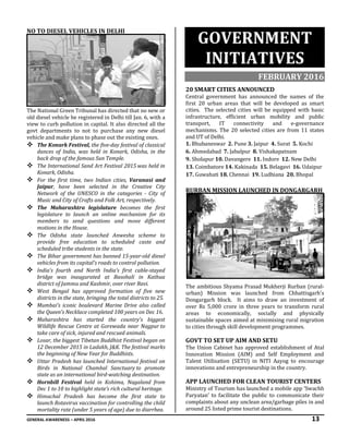 GENERAL AWARENESS – APRIL 2016 13
NO TO DIESEL VEHICLES IN DELHI
The National Green Tribunal has directed that no new or
old diesel vehicle be registered in Delhi till Jan. 6, with a
view to curb pollution in capital. It also directed all the
govt departments to not to purchase any new diesel
vehicle and make plans to phase out the existing ones.
 The Konark Festival, the five-day festival of classical
dances of India, was held in Konark, Odisha, in the
back drop of the famous Sun Temple.
 The International Sand Art Festival 2015 was held in
Konark, Odisha.
 For the first time, two Indian cities, Varanasi and
Jaipur, have been selected in the Creative City
Network of the UNESCO in the categories - City of
Music and City of Crafts and Folk Art, respectively.
 The Maharashtra legislature becomes the first
legislature to launch an online mechanism for its
members to send questions and move different
motions in the House.
 The Odisha state launched Anwesha scheme to
provide free education to scheduled caste and
scheduled tribe students in the state.
 The Bihar government has banned 15-year-old diesel
vehicles from its capital's roads to control pollution.
 India’s fourth and North India’s first cable-stayed
bridge was inaugurated at Basohali in Kathua
district of Jammu and Kashmir, over river Ravi.
 West Bengal has approved formation of five new
districts in the state, bringing the total districts to 25.
 Mumbai’s iconic boulevard Marine Drive also called
the Queen’s Necklace completed 100 years on Dec 16.
 Maharashtra has started the country's biggest
Wildlife Rescue Centre at Gorewada near Nagpur to
take care of sick, injured and rescued animals.
 Losar, the biggest Tibetan Buddhist Festival began on
12 December 2015 in Ladakh, J&K. The festival marks
the beginning of New Year for Buddhists.
 Uttar Pradesh has launched International festival on
Birds in National Chambal Sanctuary to promote
state as an international bird-watching destination.
 Hornbill Festival held in Kohima, Nagaland from
Dec 1 to 10 to highlight state’s rich cultural heritage.
 Himachal Pradesh has become the first state to
launch Rotavirus vaccination for controlling the child
mortality rate (under 5 years of age) due to diarrhea.
GOVERNMENT
INITIATIVES
FEBRUARY 2016
20 SMART CITIES ANNOUNCED
Central government has announced the names of the
first 20 urban areas that will be developed as smart
cities. The selected cities will be equipped with basic
infrastructure, efficient urban mobility and public
transport, IT connectivity and e-governance
mechanisms. The 20 selected cities are from 11 states
and UT of Delhi.
1. Bhubaneswar 2. Pune 3. Jaipur 4. Surat 5. Kochi
6. Ahmedabad 7. Jabalpur 8. Vishakapatnam
9. Sholapur 10. Davangere 11. Indore 12. New Delhi
13. Coimbatore 14. Kakinada 15. Belagavi 16. Udaipur
17. Guwahati 18. Chennai 19. Ludhiana 20. Bhopal
RURBAN MISSION LAUNCHED IN DONGARGARH
The ambitious Shyama Prasad Mukherji Rurban (rural-
urban) Mission was launched from Chhattisgarh's
Dongargarh block. It aims to draw an investment of
over Rs 5,000 crore in three years to transform rural
areas to economically, socially and physically
sustainable spaces aimed at minimising rural migration
to cities through skill development programmes.
GOVT TO SET UP AIM AND SETU
The Union Cabinet has approved establishment of Atal
Innovation Mission (AIM) and Self Employment and
Talent Utilisation (SETU) in NITI Aayog to encourage
innovations and entrepreneurship in the country.
APP LAUNCHED FOR CLEAN TOURIST CENTERS
Ministry of Tourism has launched a mobile app ‘Swachh
Paryatan’ to facilitate the public to communicate their
complaints about any unclean area/garbage piles in and
around 25 listed prime tourist destinations.
 
