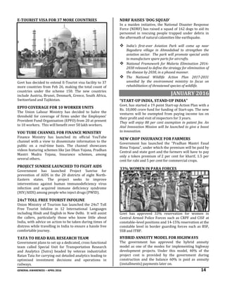 GENERAL AWARENESS – APRIL 2016 14
E-TOURIST VISA FOR 37 MORE COUNTRIES
Govt has decided to extend E-Tourist visa facility to 37
more countries from Feb 26, making the total count of
countries under the scheme 150. The new countries
include Austria, Brunei, Denmark, Greece, South Africa,
Switzerland and Tajikistan.
EPFO COVERAGE FOR 10 WORKER UNITS
The Union Labour Ministry has decided to halve the
threshold for coverage of firms under the Employees’
Provident Fund Organisation (EPFO) from 20 at present
to 10 workers. This will benefit over 50 lakh workers.
YOU TUBE CHANNEL FOR FINANCE MINISTRY
Finance Ministry has launched its official YouTube
channel with a view to disseminate information to the
public on a real-time basis. The channel showcases
videos featuring schemes like Jan Dhan Yojana, Pradhan
Mantri Mudra Yojana, Insurance schemes, among
several others.
PROJECT SUNRISE LAUNCHED TO FIGHT AIDS
Government has launched Project Sunrise for
prevention of AIDS in the 20 districts of eight North-
Eastern states. The project seeks to improve
interventions against human immunodeficiency virus
infection and acquired immune deficiency syndrome
(HIV/AIDS) among people who inject drugs (PWID).
24x7 TOLL FREE TOURIST INFOLINE
Union Ministry of Tourism has launched the 24x7 Toll
Free Tourist Infoline in 12 International Languages
including Hindi and English in New Delhi. It will assist
the callers, particularly those who know little about
India, with advice on action to be taken during times of
distress while travelling in India to ensure a hassle free
comfortable journey.
TATA TO HEAD RAIL RESEARCH TEAM
Government plans to set up a dedicated, cross functional
team called Special Unit for Transportation Research
and Analytics (Sutra) headed by veteran industrialist
Ratan Tata for carrying out detailed analytics leading to
optimised investment decisions and operations in
railways.
NDRF RAISES ‘DOG SQUAD’
In a maiden initiative, the National Disaster Response
Force (NDRF) has raised a squad of 162 dogs to aid its
personnel in rescuing people trapped under debris in
the aftermath of natural calamities like earthquake.
 India’s first-ever Aviation Park will come up near
Bagodara village in Ahmadabad to strengthen the
aviation sector. The park will promote special units
to manufacture spare parts for aircrafts.
 National Framework for Malaria Elimination 2016-
2030 released to define the strategy for elimination of
the disease by 2030, in a phased manner.
 The National Wildlife Action Plan 2017-2031
unveiled by the environment ministry to focus on
rehabilitation of threatened species of wildlife.
JANUARY 2016
“START-UP INDIA, STAND-UP INDIA”
Govt. has started a 19 point Start-up Action Plan with a
Rs. 10,000 crore fund for funding of Start-ups. The new
ventures will be exempted from paying income tax on
their profit and visit of inspectors for 3 years.
They will enjoy 80 per cent exemption in patent fee. An
Atal Innovation Mission will be launched to give a boost
to innovation.
NEW CROP INSURANCE FOR FARMERS
Government has launched the “Pradhan Mantri Fasal
Bima Yojana", under which the premium will be paid by
Central and state govt and the farmers will have to pay
only a token premium of 2 per cent for kharif, 1.5 per
cent for rabi and 5 per cent for commercial crops.
33% WOMEN IN PARA FORCES
Govt has approved 33% reservation for women in
Central Armed Police Forces such as CRPF and CISF at
constable–level positions and 14-15% reservation at the
constable level in border guarding forces such as BSF,
SSB and ITBP.
HYBRID ANNUITY MODEL FOR HIGHWAYS
The government has approved the hybrid annuity
model as one of the modes for implementing highway
development projects. Under this model, 40% of the
project cost is provided by the government during
construction and the balance 60% is paid as annuity
(installments) payments later on.
 