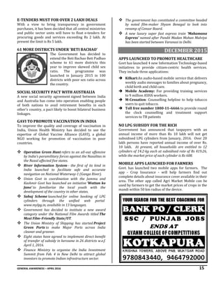GENERAL AWARENESS – APRIL 2016 15
E-TENDERS MUST FOR OVER 2 LAKH DEALS
With a view to bring transparency in government
purchases, it has been decided that all central ministries
and public sector units will have to float e-tenders for
procuring goods and services exceeding Rs 2 lakh. At
present the limit is Rs 5 lakh.
61 MORE DISTRICTS UNDER ‘BETI BACHAO’
The Government has decided to
extend the Beti Bachao Beti Padhao
scheme to 61 more districts this
year to improve skewed child sex
ratio. The programme was
launched in January 2015 in 100
districts with poor sex ratio across
the country.
SOCIAL SECURITY PACT WITH AUSTRALIA
A new social security agreement signed between India
and Australia has come into operation enabling people
of both nations to avail retirement benefits in each
other's country, a pact likely to boost bilateral business
linkages.
GAVI TO PROMOTE VACCINATION IN INDIA
To improve the quality and coverage of vaccination in
India, Union Health Ministry has decided to use the
expertise of Global Vaccine Alliance (GAVI), a global
NGO working for promotion of vaccination in poor
countries.
 Operation Green Hunt refers to an all-out offensive
by India’s paramilitary forces against the Naxalites in
the Naxal affected five states.
 River Information System - the first of its kind in
India launched to facilitate safe and accurate
navigation on National Waterway-1 (Ganga River).
 Union Govt in coordination with the Jammu and
Kashmir Govt has launched an initiative ‘Wattan ko
Jano’ to familiarize the local youth with the
development of the country in other states.
 Sahaj Scheme launched for online booking of LPG
cylinders through the unified web portal
www.mylpg.in, available in 13 languages.
 Government has decided to institute a new award
category under the National Film Awards titled The
Most Film–Friendly State/UT.
 The Union Ministry of Shipping has started Project
Green Ports to make Major Ports across India
cleaner and greener.
 Eight states have agreed to implement direct benefit
of transfer of subsidy in kerosene in 26 districts w.e.f.
April 1, 2016.
 Finance Ministry to organise the India Investment
Summit from Feb. 4 in New Delhi to attract global
investors to promote Indian infrastructure sector.
 The government has constituted a committee headed
by noted film-maker Shyam Benegal to look into
revamp of Censor Board.
 A new luxury super fast express train 'Mahamana
Express' named after Pandit Madan Mohan Malviya
has been started between Varanasi to Delhi.
DECEMBER 2015
APPS LAUNCHED TO PROMOTE HEALTHCARE
Govt has launched 4 new Information Technology-based
initiatives to provide citizen-centric health services.
They include three applications:
 Kilkari:An audio-based mobile service that delivers
weekly audio messages to families about pregnancy,
child birth and child care.
 Mobile Academy: For providing training services
to 9 million ASHA workers.
 M-Cessation: Counselling helpline to help tobacco
users to quit tobacco.
 Toll free number 1800-11–6666 to provide round
the clock counselling and treatment support
services to TB patients
NO LPG SUBSIDY FOR THE RICH
Government has announced that taxpayers with an
annual income of more than Rs 10 lakh will not get
subsidised LPG cylinders from January, 2016. Over 20
lakh persons have reported annual income of over Rs.
10 lakh. At present, all households are entitled to 12
cylinders of 14.2-kg each at subsidised rate of Rs 419.26,
while the market price of each cylinder is Rs 608.
MOBILE APPS LAUNCHED FOR FARMERS
Govt. has launched two mobile apps for farmers. The
app - Crop Insurance - will help farmers find out
complete details about insurance cover available in their
area. The other app called Agri Market Mobile can be
used by farmers to get the market prices of crops in the
mandi within 50 km radius of the device.
 