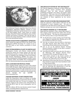 GENERAL AWARENESS – APRIL 2016 18
G I TAG FOR BASMATI OF 7 STATES
The Intellectual Property Appellate Board has directed
Geographical Indications Registry, Chennai to issue
‘Geographical Indication’ tag for basmati rice to 7 states
in the Indo-Gangetic Plains. These states are Punjab,
Haryana, Himachal Pradesh, Uttarakhand, parts of Uttar
Pradesh and Jammu & Kashmir. This tag will help to
preserve the unique identity of India’s aromatic basmati
rice in the international market.
TRADE FACILITATION AGREEMENT APPROVED
Union Cabinet has approved (TFA) of the World Trade
Organization (WTO), becoming 71st country to do so.
The TFA seeks to ease customs procedures to boost
commerce.
FIRST PETROCHEMICAL PLANT IN NORTH EAST
Brahmaputra Cracker and Polymer Limited (BCPL)
started the Assam Gas Cracker project, the first ever
Petrochemical project in entire North East India. The
plant at Lepetkata near Dibrugarh, Assam will produce
High Density Polyethylene (HDPE) and Linear Low
Density polyethylene (LLDPE) totaling 2, 20,000 Tonnes
per Annum (TPA) and 60,000 TPA of Polypropylene
(PP) for downstream plastic processing industries.
eKYC LAUNCHED FOR MUTUAL FUNDS
India’s leading transfer agency for most of the mutual
funds-CAMS (Computer Age Management Services) has
launched Aadhaar-based eKYC app using OTP (one-time
password) authentication to make mutual fund account
opening and transactions a paperless and presence less
process through the app myCAMS at
www.camsonline.com .
PARADIP REFINERY STARTS PRODUCTION
Indian Oil Corporation’s latest oil refinery in Paradip,
Odisha started production of petrol from the Rs. 34,555-
crore facility that took over 14 years to complete. The
Refinery, largest on the eastern coast, will primarily be
producing BS-IV fuels for local consumption and for
exports.
With this refinery, IOC has now become country’s largest
refiner, overtaking Reliance Industries Ltd.
TRAI RULES IN FAVOUR OF ‘NET NEUTRALITY’
The Telecom Regulatory Authority of India (TRAI) has
barred telecom service providers from charging
differential rates for data services, effectively
prohibiting Facebook’s Free Basics and Airtel’s Airtel
Zero platform. TRAI said a fine of Rs. 50,000 would be
levied per day, subject to a maximum of Rs. 50 lakh, for
any violation of these regulations by the service
providers.
INDIA TO GIVE $150 MN FOR CHABAHAR PORT
India has approved a $150 million credit line for the
development of Iran’s Chabahar port. The port in
southeast Iran will allow direct trade with Iran, avoiding
Pakistan and open up a new route to Afghanistan.
INS VIKRANT REBORN AS ‘V’ MOTOR BIKE
Bajaj Auto has launched a 150-cc motor bike named ‘V’
that contains metal sourced from India’s first aircraft
carrier, INS Vikrant. The ship was decommissioned in
Jan 1997 and was sold as scrap in November 2014.
 For the first time, 6 metro coaches, each 75 feet long,
were shipped to Australia from Mumbai port as the
first installment of 450 such coaches.
 Govt has cut interest rates by 0.25% on short-term
post office deposits, Kisan Vikas Patras and other
small saving schemes below five years of maturity.
 Govt to set up the National Organic Farming
Research Institute in Sikkim as the state is country's
first organic farming State.
 Govt about Rs 5,030 crore from sale of its 5% stake in
the Maharatna PSU National Thermal Power
Corporation-NTPC, through OFS (offer for sale).
 South Arabia emerged as the largest exporter of
crude oil to India in Jan. 2016, exporting 9.4 lac
barrels per day, followed by Iraq at 9.3 lac bpd.
 Apprehensive of the name Zika, the virus, Tata Motors
have decided to rename their latest hatchback model
as Tiago instead of Zika.
 Asian Development Bank will provide a $80 million
loan for improving the infrastructure in the two
North-Eastern cities of Agartala and Aizawl.
 