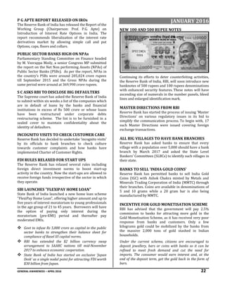 GENERAL AWARENESS – APRIL 2016 22
P G APTE REPORT RELEASED ON IROs
The Reserve Bank of India has released the Report of the
Working Group (Chairperson: Prof. P.G. Apte) on
Introduction of Interest Rate Options in India. The
report recommends liberalization of the interest rate
derivatives market by allowing simple call and put
Options, caps, floors and collars.
PUBLIC SECTOR BANKS HIGH ON NPAs
Parliamentary Standing Committee on Finance headed
by M. Veerappa Moily, a senior Congress MP submitted
the report on the Net Non performing Assets (NPAs) of
Public Sector Banks (PSBs). As per the report, NPAs in
the country’s PSBs were around 205,024 crore rupees
till September 2015 and the Gross NPAs during the
same period were around at 369,990 crore rupees.
S C ASKS RBI TO DISCLOSE BIG DEFAULTERS
The Supreme court has asked the Reserve Bank of India
to submit within six weeks a list of the companies which
are in default of loans by the banks and financial
institutions in excess of Rs 500 crore or whose loans
have been restructured under corporate debts
restructuring scheme. The list is to be furnished in a
sealed cover to maintain confidentiality about the
identity of defaulters.
INCOGNITO VISITS TO CHECK CUSTOMER CARE
Reserve Bank has decided to undertake ‘incognito visits’
by its officials to bank branches to check culture
towards customer complaints and how banks have
implemented Charter of Customer Rights.
FDI RULES RELAXED FOR START UPS
The Reserve Bank has relaxed several rules including
foreign direct investment norms to boost start-up
activity in the country. Now the start-ups are allowed to
receive foreign funds irrespective of the sector in which
they operate.
SBI LAUNCHES "FLEXIPAY HOME LOAN"
State Bank of India launched a new home loan scheme
"FlexiPay Home Loan", offering higher amount and up to
five years of interest moratorium to young professionals
in the age group of 21 to 45 years. Borrowers will have
the option of paying only interest during the
moratorium (pre-EMI) period and thereafter pay
moderated EMIs.
 Govt to infuse Rs 5,000 crore as capital in the public
sector banks to strengthen their balance sheet for
compliance of Basel III capital norms.
 RBI has extended the $2 billion currency swap
arrangement to SAARC nations till mid-November
2017 to enhance economic cooperation.
 State Bank of India has started an exclusive ‘Japan
Desk’ as a single nodal point for attracting FDI worth
$30 billion from Japan.
JANUARY 2016
NEW 100 AND 500 RUPEE NOTES
Continuing its efforts to deter counterfeiting activities,
the Reserve Bank of India, RBI, will soon introduce new
banknotes of 500 rupees and 100 rupees denominations
with enhanced security features. These notes will have
ascending size of numerals in the number panels, bleed
lines and enlarged identification mark.
MASTER DIRECTIONS FROM RBI
Reserve Bank has started the process of issuing 'Master
Directions' on various regulatory issues in its bid to
simplify the communication process. To begin with, 17
such Master Directions were issued covering foreign
exchange transactions.
ALL BIG VILLAGES TO HAVE BANK BRANCHES
Reserve Bank has asked banks to ensure that every
village with a population over 5,000 should have a bank
branch by March 2017 and asked the State Level
Bankers' Committees (SLBCs) to identify such villages in
their state.
BANKS TO SELL ‘INDIA GOLD COINS’
Reserve Bank has permitted banks to sell India Gold
Coins (IGC) with Ashok Chakra minted by Metals and
Minerals Trading Corporation of India (MMTC) through
their branches. Coins are available in denominations of
5 and 10 grams while a 20 gram bar is also being
manufactured by MMTC.
INCENTIVE FOR GOLD MONETISATION SCHEME
RBI has advised that the government will pay 2.5%
commission to banks for attracting more gold in the
Gold Monetisation Scheme, as it has received very poor
response from banks and customers. Only a few
kilograms gold could be mobilized by the banks from
the massive 2,000 tons of gold stashed in Indian
households.
Under the current scheme, citizens are encouraged to
deposit jewellery, bars or coins with banks so it can be
refined to meet fresh demand and cut the need for
imports. The consumer would earn interest and, at the
end of the deposit term, get the gold back in the form of
bars.
 