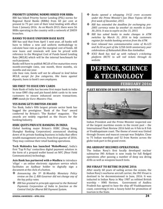 GENERAL AWARENESS – APRIL 2016 24
PRIORITY LENDING NORMS HIKED FOR RRBs
RBI has hiked Priority Sector Lending (PSL) norms for
Regional Rural Banks (RRBs) from 60 per cent at
present to 75 per cent of their total lending with effect
from 1 January 2016. As on March 2015, there were 56
RRBs operating in the country with a network of 20059
branches.
BANKS TO HAVE UNIFORM BASE RATE
RBI has said that from April 1 next year, all banks will
have to follow a new and uniform methodology to
calculate base rate as per the marginal cost of funds. All
new loans and renewals will now be priced with
reference to the Marginal Cost of Funds based Lending
Rate (MCLR) which will be the internal benchmark for
such purposes.
Banks will have to publish MCLR of five maturities every
month-overnight rates, one month, three months, six
months and one year.
Like base rate, banks will not be allowed to lend below
MCLR, except for few categories, like loans against
deposits, loans to bank’s own employees.
SBI FIRST TO ISSUE EMV CARDS
State Bank of India has become first major bank in India
to issue EMV chip and pin based debit cards to its new
customers to ensure enhanced secure transactions.
EMV stands for Euro–Maestro–Visa.
YES BANK GETS BRITISH AWARD
Yes Bank, India's fifth largest private sector bank has
bagged the prestigious 'Bank of the Year' award
conferred by Britain’s 'The Banker' magazine. The
awards are widely regarded as the Oscars for the
banking Industry.
HSBC QUITS PRIVATE BANKING IN INDIA
Global banking major Britain’s HSBC (Hong Kong,
Shanghai Banking Corporation) announced shutting
down of its private banking business in India that offers
wealth management services, from first quarter of 2016.
They may continue their retail banking operations.
Tech Mahindra has launched ‘MoboMoney’, India’s
first ‘Tap N Pay’ contactless digital payment solution in
the form of a prepaid wallet based on NFC (Near Field
Communication) technology.
Axis Bank has partnered with e-Mudhra to introduce
‘eSign’ – an online electronic signature service which
facilitates an Aadhaar holder to digitally sign a
document at the click of a button.
 Announcing the 5th Bi-Monthly Monetary Policy
review on Dec 2, RBI Governor did not change any of
the key policy rates.
 RBI has granted in principle approval to the National
Payments Corporation of India to function as the
Central Unit for Bharat Bill Payment System.
 Banks opened a whopping 19.52 crore accounts
under the Prime Minister's Jan Dhan Yojana till the
first week of December, 2015.
 RBI has extended the deadline for exchanging pre-
2005 currency notes by another six months to June
30, 2016. It was to expire on Dec 31, 2015.
 RBI has asked banks to make changes in ATM
switches by March 31, 2016 to help customers
register for mobile banking services from the ATM.
 Govt released two commemorative coins of Rs.125
and Rs.10 as part of the 125th birth anniversary year
celebrations of Babasaheb Bhim Rao Ambedkar.
 ICICI Bank has tied up with railway’s e-ticketing
platform IRCTC to sell rail tickets through its
website.
DEFENCE, SCIENCE
& TECHNOLOGY
FEBRUARY 2016
FLEET REVIEW OF NAVY HELD IN VIZAG
Indian President and the Prime Minister inspected one
of the largest maritime events in the recent past – the
International Fleet Review 2016 held on 4 Feb to 8 Feb
at Visakhapatnam coast. The theme of event was United
through Oceans and mascot concept was Dolphin. Close
to 75 Indian warships and 52 from Navies across the
globe took part in the grand event.
INS ARIHANT BECOMES OPERATIONAL
The Indian Navy's first locally developed nuclear
submarine INS Arihant is now ready for full fledged
operations after passing a number of deep sea diving
drills as well as weapons launch tests.
INS VIRAAT TO RETIRE IN JUNE 2016
After nearly 60 years of sailing across the oceans, the
Indian Navy's warhorse aircraft carrier, the INS Viraat is
destined to be decommissioned in June, 2016. It was
inducted in Indian Navy in May 1987 as refitted British
warship – HMS Hermes. Government of Andhra
Pradesh has agreed to base the ship off Visakhapatnam
coast, converting it into a luxury hotel for promotion of
tourism in the State.
 