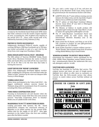 GENERAL AWARENESS – APRIL 2016 25
INDIA LARGEST IMPORTER OF ARMS
A study by the Stockholm-based think-tank SIPRI states
that India continues to be the world’s largest importer
of arms, accounting for 14% of global arms imports in
the period 2011–15. China ranks second with 4.7%,
followed by Australia (3.6%), Pakistan (3.3%).
PRITHVI II TESTE SUCCESSFULY
Indigenously developed Prithvi-II missile, capable of
carrying 500 kg to 1000 kg of warheads up to 350 kms,
was tested successfully as part of a user trial by the
Army from a test range near Chandipur, Odisha.
INDIA HOLDS JOINT NAVAL FEAT - IBSAMAR
The fifth edition of 'Exercise IBSAMAR' (India, Brazil,
South Africa Maritime) between the navies of Brazil,
India and South Africa was held off the Goa coast from
Feb 19 t0 29. This is for the first time that India is
hosting this exercise.
LIGHT REVOLVER ‘NIDAR’ LAUNCHED
India’s first indigenously developed lightest revolver
Nidar, weighing just 250 grams, was launched under the
"Make In India" initiative by the state-run Ishapore Rifle
Factory in West Bengal.
‘COBRA GOLD 2016’
Indian Army participated in the ‘Cobra Gold 2016’ – the
biggest multilateral military exercise hosted by
Thailand, along with its counterparts from 35 countries,
including USA, China and Pakistan.
“SINO-INDIA COOPERATION 2016’’
Focusing on humanitarian aid and disaster relief, the
Indian and Chinese troops held their first joint tactical
exercise “Sino-India Cooperation 2016’’ in Chushul-
Moldo area of Ladakh border with China.
MAHINDRAS TO M 777 HOWITZERS IN INDIA
Leading gun-maker BAE Systems, the UK based
multinational company has announced selection of
Mahindra as its Indian partner for the around $700-
million deal for the supply of 145 M777 ultra light
howitzers to the Indian Army—the first new artillery
guns after the Bofors scandal.
The gun, with a strike range of 25 km, will form the
backbone of the Mountain Strike Corps, being raised by
the government for the mountainous borders with China.
 LAMITYE 2016, the 7th joint military training exercise
between the Indian Army and the Seychelles People’s
Defence Forces (SPDF) was held in Seychelles.
 The 9th edition of India-Nepal Combined Military
Exercise ‘Surya Kiran IX’ was held in Pithoragarh
district of Uttarakhand.
 The Ministry of Defence to locally produce 106
upgraded Light Combat Aircraft “Tejas Mark 1-A” jets
to replace the ageing fleet of MiG fighter aircraft.
 The 4th India-Myanmar Coordinated Patrol was
conducted jointly by both navies along the
International Maritime Boundary Line in the
Andaman Sea.
 Japan joined the US, Russia, and China as one of the
only countries to produce its own fifth-generation
stealth fighter jet- X-2-‘Shinshin’
 Saudi Arabia launched a massive military exercise –
‘North Thunder’ that included troops from 20 nations
in King Khalid Military City in Saudi Arabia.
‘KSHEER-SCANNER’ TO DETECT MILK PURITY
Government has launched a device developed by the
CSIR –CEERI, Pilani, Rajasthan, named ‘Ksheer-Scanner’
that instantaneously detects the adulterants like urea,
salt, detergent, soda etc in milk.
YOUTUBE RED LAUNCHED
YouTube has launched its YouTube Red service. The
original movies and show are part of Google parent
Alphabet Inc's efforts to offer more to customers on
YouTube Red, the $10-a-month service that allows
viewers to watch videos across YouTube without ad
breaks.
 