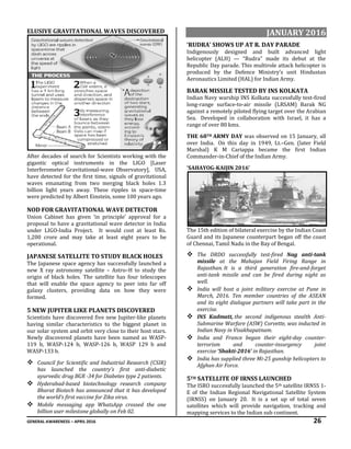GENERAL AWARENESS – APRIL 2016 26
ELUSIVE GRAVITATIONAL WAVES DISCOVERED
After decades of search for Scientists working with the
gigantic optical instruments in the LIGO [Laser
Interferometer Gravitational-wave Observatory], USA,
have detected for the first time, signals of gravitational
waves emanating from two merging black holes 1.3
billion light years away. These ripples in space-time
were predicted by Albert Einstein, some 100 years ago.
NOD FOR GRAVITATIONAL WAVE DETECTOR
Union Cabinet has given ‘in principle’ approval for a
proposal to have a gravitational wave detector in India
under LIGO-India Project. It would cost at least Rs.
1,200 crore and may take at least eight years to be
operational.
JAPANESE SATELLITE TO STUDY BLACK HOLES
The Japanese space agency has successfully launched a
new X ray astronomy satellite – Astro–H to study the
origin of black holes. The satellite has four telescopes
that will enable the space agency to peer into far off
galaxy clusters, providing data on how they were
formed.
5 NEW JUPITER LIKE PLANETS DISCOVERED
Scientists have discovered five new Jupiter-like planets
having similar characteristics to the biggest planet in
our solar system and orbit very close to their host stars.
Newly discovered planets have been named as WASP-
119 b, WASP-124 b, WASP-126 b, WASP 129 b and
WASP-133 b.
 Council for Scientific and Industrial Research (CSIR)
has launched the country's first anti-diabetic
ayurvedic drug BGR -34 for Diabetes type 2 patients.
 Hyderabad-based biotechnology research company
Bharat Biotech has announced that it has developed
the world’s first vaccine for Zika virus.
 Mobile messaging app WhatsApp crossed the one
billion user milestone globally on Feb 02.
JANUARY 2016
‘RUDRA’ SHOWS UP AT R. DAY PARADE
Indigenously designed and built advanced light
helicopter (ALH) — “Rudra” made its debut at the
Republic Day parade. This multirole attack helicopter is
produced by the Defence Ministry’s unit Hindustan
Aeronautics Limited (HAL) for Indian Army.
BARAK MISSILE TESTED BY INS KOLKATA
Indian Navy warship INS Kolkata successfully test-fired
long-range surface-to-air missile (LRSAM) Barak NG
against a remotely piloted flying target over the Arabian
Sea. Developed in collaboration with Israel, it has a
range of over 80 kms.
THE 68TH ARMY DAY was observed on 15 January, all
over India. On this day in 1949, Lt.–Gen. (later Field
Marshal) K M Cariappa became the first Indian
Commander-in-Chief of the Indian Army.
‘SAHAYOG-KAIJIN 2016’
The 15th edition of bilateral exercise by the Indian Coast
Guard and its Japanese counterpart began off the coast
of Chennai, Tamil Nadu in the Bay of Bengal.
 The DRDO successfully test-fired Nag anti-tank
missile at the Mahajan Field Firing Range in
Rajasthan. It is a third generation fire-and-forget
anti-tank missile and can be fired during night as
well.
 India will host a joint military exercise at Pune in
March, 2016. Ten member countries of the ASEAN
and its eight dialogue partners will take part in the
exercise.
 INS Kadmatt, the second indigenous stealth Anti-
Submarine Warfare (ASW) Corvette, was inducted in
Indian Navy in Visakhapatnam.
 India and France began their eight-day counter-
terrorism and counter-insurgency joint
exercise ‘Shakti-2016’ in Rajasthan.
 India has supplied three Mi-25 gunship helicopters to
Afghan Air Force.
5TH SATELLITE OF IRNSS LAUNCHED
The ISRO successfully launched the 5th satellite IRNSS 1-
E of the Indian Regional Navigational Satellite System
(IRNSS) on January 20. It is a set up of total seven
satellites which will provide navigation, tracking and
mapping services to the Indian sub continent.
 