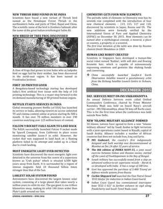GENERAL AWARENESS – APRIL 2016 27
NEW THRUSH BIRD FOUND IN NE INDIA
Scientists have found a new variant of Thrush bird
named as the Himalayan Forest Thrush in the
northeastern India and parts of Tibet, Nepal and China.
The scientific name of the bird is Zoothera Salimalii after
the name of the great Indian ornithologist Salim Ali.
NEW BREED OF TREE FROG DISCOVERED
A class of frogs that grows in tree holes who as tadpoles
feed on eggs laid by their mother, has been discovered
in the north-east region. It has been named as
Frankixalus Jerdonii.
FIRST 3D PRINTED LIVER
A Bengaluru-based technology startup has developed
India’s first artificial liver tissue with the help of 3-D
printing technology. This is a major step forward in the
on-demand manufacturing of 3D printed human organs.
NETFLIX STARTS SERVICES IN INDIA
Global streaming pioneer Netflix (of USA) has launched
its service in India, allowing viewers to access unlimited
TV and cinema content online at prices starting Rs 500 a
month. It has over 70 million members in over 190
countries watching over 125 million hours of content.
FALCON 9 ROCKET FAILS AGAIN TO LAND BACK
The NASA successfully launched Falcon 9 rocket made
by SpaceX Company, from California to place ocean
monitoring satellite Jason-3 in orbit. However, the
rocket that was supposed to land back on a floating
platform failed in its attempt and ended up in a blast
due to crash landing.
MOST ENERGETIC LIGHT EVER DETECTED
Scientists have discovered the most energetic light ever
detected in the universe from the centre of a supernova
known as ‘Crab pulsar’ which is situated 6,500 light
years away from Earth. It is surrounded by a region of
intense magnetic field 10 thousand billion times
stronger than that of the Sun.
LARGEST SOLAR SYSTEM FOUND
Astronomers have discovered the largest known solar
system, consisting of a large planet that takes nearly a
million years to orbit its star. The gas giant is one trillion
kilometres away, making its orbit 140 times wider than
Pluto's path around our Sun.
CHEMISTRY GETS FOUR NEW ELEMENTS
The periodic table of elements in Chemistry now has its
seventh row completed with the introduction of four
new chemical elements - 113, 115, 117 and 118,
discovered by scientists in Japan, Russia and US. The
new additions were formally verified by the
International Union of Pure and Applied Chemistry
(IUPAC) on December 30, 2015. New elements can be
named after a mythological concept, a mineral, a place
or country, a property or a scientist.
The first true iteration of the table was done by Russian
chemist Dmitri Mendeleev in 1869.
HUMAN LIKE ROBOT CREATED
Scientists in Singapore have developed a human-like
social robot named ‘Nadine’, with soft skin and flowing
brunette hair, which is capable of autonomously
expressing emotions and gestures like shaking hands
and conversing.
 China successfully launched Gaofen-4 Earth
Observation Satellite toward a geostationary orbit
from the Xichang Satellite Launch Centre in Sichuan,
China.
DECEMBER 2015
DEF. SERVICES MEET ON INS VIKRAMADITYA
An annual Defence Services event called Unified
Commanders Conference, chaired by Prime Minister
Narendra Modi was held on board Navy’s aircraft
carrier - INS Vikramaditya, about 50 kms off Kochi coast.
This is for the first time when the conference was held
outside New Delhi.
NEW ‘ISLAMIC MILITARY ALLIANCE’ FORMED
34 Islamic nations have agreed to form a new “Islamic
military alliance” led by Saudi Arabia to fight terrorism
with a joint operations center based in Riyadh, capital of
Saudi Arabia. Alliance includes a number of African
countries but does not include Iran, Iraq and Syria.
 INS Godavari, the country's first indigenously
designed and built warship was decommissioned at
Mumbai on Dec 24 after 32 years of service.
 The 8th edition of INDRA NAVY-15, a joint naval
exercise between Indian and Russian navies, started
off the coast of Visakhapatnam in the Bay of Bengal.
 Israeli military has successfully tested from a ship an
advanced surface-to-air supersonic missile – Barak 8,
co-developed with India. It has a range of 100 kms.
 Govt has approved the purchase of S-400 Triumf air
defence missile systems from Russia.
 Cochin Shipyard Ltd launched the Fast Patrol Vessel
‘ICGS Atulya’ for induction in Indian Coast Guard.
 Indian Coast Guard has commissioned interceptor
boat ‘ICGS C-422’ to further enhance its vigil along
Pondicherry and South Tamil Nadu coast.
 