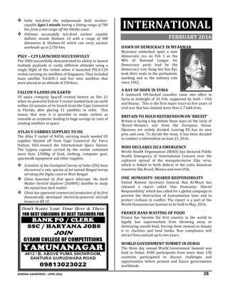 GENERAL AWARENESS – APRIL 2016 28
 India test-fired the indigenously built nuclear-
capable Agni-I missile having a hitting range of 700
km, from a test range off the Odisha coast.
 Pakistan successfully test-fired nuclear capable
ballistic missile Shaheen 1A with a range of 900
kilometres & Shaheen-III which can carry nuclear
warheads up to 2,750 kms
PSLV – C29 LAUNCHED SUCCESSFULLY
The ISRO successfully demonstrated its ability to launch
multiple payloads in vastly different altitudes using a
single flight of the rocket when it launched PSLV-C29
rocket carrying six satellites of Singapore. They included
main satellite TeLEOS-1 and five mini satellites that
were placed at an altitude of 550 kms.
FALCON 9 LANDS ON EARTH
US space company SpaceX created history on Dec 21
when its powerful Falcon 9 rocket landed back on earth
within 10 minutes of its launch from the Cape Canaveral
in Florida, after placing 11 satellites in orbit. This
means that now it is possible to make rockets as
reusable as airplanes, leading to huge savings in costs of
sending satellites in space.
ATLAS V CARRIES SUPPLIES TO ISS
The Atlas V rocket of NASA, carrying much needed US
supplies blasted off from Cape Canaveral Air Force
Station, USA, toward the International Space Station.
The Cygnus capsule carried by the rocket contained
more than 3,500kg of food, clothing, computer gear,
spacewalk equipment and other supplies.
 Scientists of the Zoological Survey of India (ZSI) have
discovered a new species of eel named Bengal moray
eel along the Digha coast in West Bengal.
 China launched its first space telescope- the Dark
Matter Particle Explorer (DAMPE) Satellite to study
the mysterious dark matter.
 China has approved commercial production of its first
domestically developed electricity-powered aircraft
known as RX 1E.
INTERNATIONAL
FEBRUARY 2016
DAWN OF DEMOCRACY IN MYANMAR
Myanmar embarked upon a new
democratic era on Feb 1 as the
MPs of National League for
Democracy party lead by the
democracy icon Aung San Suu Kyi,
took their seats in the parliament,
marking end to the military rule
since 1962.
A RAY OF HOPE IN SYRIA
A landmark UN-backed ceasefire came into effect in
Syria at midnight of 26 Feb, supported by both – USA
and Russia. This is the first major truce in five years of
civil war that has claimed more than 2.7 lakh lives.
BRITAIN TO HOLD REFERENDUM ON ‘BREXIT’
Britain is facing a big debate these days on the issue of
‘Brexit’–Britain’s exit from the European Union.
Opinions are widely divided. Leaving EU has its own
pros and cons. To decide the issue, it has been decided
to conduct a referendum on June 23, 2016.
WHO DECLARES ZICA EMERGENCY
World Health Organisation (WHO) has declared Public
Health Emergency of International Concern over the
explosive spread of the mosquito-borne Zika virus,
which is linked to birth defects in the Latin American
countries like Brazil, Mexico and even USA.
ONE HUMANITY: SHARED RESPONSIBILITY
United Nations Secretary General, Ban Ki-Moon has
released a report called 'One Humanity: Shared
Responsibility' which has called for a global campaign to
prevent the destruction of humanitarian laws and to
protect civilians in conflict. The report is a part of the
World Humanitarian Summit to be held in May, 2016.
FRANCE BANS WASTING OF FOOD
France has become the first country in the world to
legally ban supermarkets from throwing away or
destroying unsold food, forcing them instead to donate
it to charities and food banks. Non compliance will
attract fines and jail up to two years.
WORLD GOVERNMENT SUMMIT IN DUBAI
The three day annual World Government Summit was
held in Dubai. 4500 participants from more than 130
countries participated to discuss challenges and
opportunities before present and future governments
worldwide.
 
