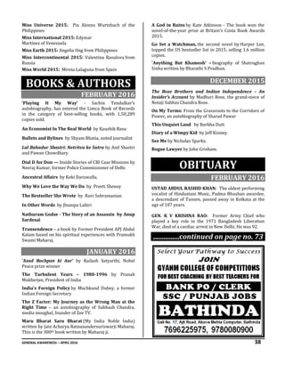 GENERAL AWARENESS – APRIL 2016 38
Miss Universe 2015: Pia Alonzo Wurtzbach of the
Philippines
Miss International 2015: Edymar
Martínez of Venezuela
Miss Earth 2015: Angelia Ong from Philippines
Miss Intercontinental 2015: Valentina Rasulova from
Russia
Miss World 2015: Mireia Lalaguna from Spain
BOOKS & AUTHORS
FEBRUARY 2016
‘Playing It My Way’ - Sachin Tendulkar’s
autobiography, has entered the Limca Book of Records
in the category of best-selling books, with 1,50,289
copies sold.
An Economist In The Real World by Kaushik Basu
Bullets and Bylines by Shyam Bhatia, noted journalist
Lal Bahadur Shastri: Netritva ke Sutra by Anil Shastri
and Pawan Chowdhary
Dial D for Don — Inside Stories of CBI Case Missions by
Neeraj Kumar, former Police Commissioner of Delhi
Ancestral Affairs by Keki Daruwalla.
Why We Love the Way We Do by Preeti Shenoy
The Bestseller She Wrote by Ravi Subramanian
In Other Words by Jhumpa Lahiri
Nathuram Godse - The Story of an Assassin by Anup
Sardesai
Transendence – a book by Former President APJ Abdul
Kalam based on his spiritual experiences with Pramukh
Swami Maharaj.
JANUARY 2016
‘Azad Bachpan ki Aur’ by Kailash Satyarthi, Nobel
Peace prize winner
The Turbulent Years – 1980-1996 by Pranab
Mukherjee, President of India
India’s Foreign Policy by Muchkund Dubey, a former
Indian Foreign Secretary
The Z Factor: My Journey as the Wrong Man at the
Right Time – an autobiography of Subhash Chandra,
media moughal, founder of Zee TV.
Maru Bharat Saru Bharat (My India Noble India)
written by Jain Acharya Ratnasundersuriswarji Maharaj.
This is the 300th book written by Maharaj ji.
A God in Ruins by Kate Atkinson - The book won the
novel-of-the-year prize at Britain's Costa Book Awards
2015.
Go Set a Watchman, the second novel by Harper Lee,
topped the US bestseller list in 2015, selling 1.6 million
copies.
'Anything But Khamosh' – biography of Shatrughan
Sinha written by Bharathi S Pradhan.
DECEMBER 2015
The Bose Brothers and Indian Independence – An
Insider’s Account by Madhuri Bose, the grand-niece of
Netaji Subhas Chandra Bose.
On My Terms: From the Grassroots to the Corridors of
Power, an autobiography of Sharad Pawar
This Unquiet Land by Barkha Dutt
Diary of a Wimpy Kid by Jeff Kinney.
See Me by Nicholas Sparks.
Rogue Lawyer by John Grisham.
OBITUARY
FEBRUARY 2016
USTAD ABDUL RASHID KHAN: The oldest performing
vocalist of Hindustani Music, Padma Bhushan awardee,
a descendant of Tansen, passed away in Kolkata at the
age of 107 years.
GEN. K V KRISHNA RAO: Former Army Chief who
played a key role in the 1971 Bangladesh Liberation
War, died of a cardiac arrest in New Delhi. He was 92.
...............continued on page no. 73
 