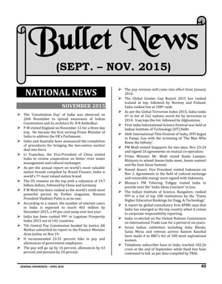 GENERAL AWARENESS – APRIL 2016 40
NATIONAL NEWS
NOVEMBER 2015
 The ‘Constitution Day’ of India was observed on
26th November to spread awareness of Indian
Constitution and its architect Dr. B R Ambedkar.
 P M visited England on November 12 for a three day
trip. He became the first serving Prime Minister of
India to address the UK's Parliament.
 India and Australia have announced the completion
of procedures for bringing the two-nation nuclear
deal into force.
 Li Yuanchao, the Vice-President of China visited
India to review cooperation on better river water
management and cultural exchanges.
 As per the annual report on world's most valuable
nation brands compiled by Brand Finance, India is
world's 7th most valued nation brand.
 The US remains on the top with a valuation of 19.7
billion dollars, followed by China and Germany
 P M Modi has been ranked as the world's ninth most
powerful person by Forbes magazine, Russian
President Vladimir Putin is at no one.
 According to a report, the number of internet users
in India is expected to touch 402 million by
December 2015, a 49 per cent jump over last year.
 India has been ranked 99th in Legatum Prosperity
Index 2015 out of 142 countries.
 7th Central Pay Commission headed by Justice AK
Mathur submitted its report to the Finance Minister
Arun Jaitley on Nov 19.
 It recommended 23.55 percent hike in pay and
allowances of government employees.
 The pay will go up by 16 percent, allowances by 63
percent and pension by 24 percent.
 The pay revision will come into effect from January
2016.
 The Global Gender Gap Report 2015 has ranked
Iceland at top, followed by Norway and Finland.
India ranked low at 108th rank.
 As per the Global Terrorism Index 2015, India ranks
6th in list of 162 nations worst hit by terrorism in
2014. Iraq tops the list, followed by Afghanistan.
 First India International Science Festival was held at
Indian Institute of Technology (IIT) Delhi
 46th International Film Festival of India, IFFI began
in Panaji, Goa with the screening of ‘The Man Who
Knew the Infinity’.
 PM Modi visited Singapore for two days, Nov 23-24
and signed 10 agreements on mutual co-operation.
 Prime Minister Mr. Modi visted Kuala Lumpur,
Malaysia to attend Asean-India meet, Asean summit
and the East Asian Summit.
 Hamid Ansari, Vice President visited Indonesia on
Nov 2. Agreements in the field of cultural exchange
and renewable energy were signed with Indonesia.
 Bhutan's PM Tshering Tobgay visited India to
preside over the 'India Ideas Conclave' in Goa.
 The Indian Institute of Science, Bangalore, ranked
99th in a list of top 100 institutions by the ‘Times
Higher Education Rankings for Engg. & Technology’.
 A report by global consultancy firm KPMG says that
India has emerged as the top country when it comes
to corporate responsibility reporting.
 India re-elected on the United Nations Commission
on International Trade Law for a period of six years.
 Seven Indian celebrities including Asha Bhosle,
Sania Mirza and veteran actress Kamini Kaushal
have made it to BBC's list of 100 most aspirational
women.
 Telephone subscriber base in India reached 102.26
crore at the end of September while fixed line base
continued to fall, as per data compiled by TRAI.
Bullet News
(SEPT. – NOV. 2015)
 