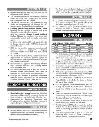 GENERAL AWARENESS – APRIL 2016 44
SEPTEMBER 2015
 Govt has approved the Sovereign Gold Bond and the
Gold Monetisation Scheme.
 The govt announced to roll out the welfare measure
under One Rank One Pension-OROP for Armed
Forces personnel from July 1, 2014.
 The govt has identified 305 cities/towns across nine
states for implementation of 'Housing for All'
scheme, named 'Pradhan Mantri Awaas Yojana.
 Pradhan Mantri Khanij Kshetra Kalyan Yojana
launched for the welfare of people and areas
affected by mining related operations.
 Govt has approved Shyama Prasad Mukherji
Rurban Mission to transform rural areas into
economically, socially and physically sustainable
spaces.
 Govt to provide additional 50 work days in 2015-16
in drought-hit areas under MGNREGA to provide
relief to farmers
 EPFO has increased the maximum amount assured
under its Employees' Deposit
inked Insurance Scheme to Rs 6 lakh, from current
Rs 3.6 lakh.
 The Deptt of Industrial Policy and Promotion has
implemented an electronic payment system to
become the first govt department to have 100 per
cent cashless transactions.
 Union Cabinet has approved the setting up of Indian
Sign Language Research and Training Centre
(ISLRTC) at New Delhi.
 Life Insurance Corporation of India has created a
platform where policyholders may avail of
electronic KYC norms linked to the Aadhar card.
 Railways has launched a paperless unreserved
ticketing mobile application for the passengers
travelling from New Delhi to Palwal Section.
ECONOMIC INDICATORS
NOVEMBER 2015
 Moody's Investors Service has said that the Indian
economy would grow at 7.5 per cent in the current
fiscal and improve marginally in the following year.
 Organisation for Economic Cooperation and
Development has said that the Indian economy is
expected to grow by 7.2 per cent this fiscal.
OCTOBER 2015
 World Bank says that India is expected to overcome
the global slowdown and its GDP may grow by 7.5
per cent despite a weak export recovery.
 The World Economic Outlook Update from the IMF
says that India's growth is expected to strengthen
from 7.3 per cent this year to 7.5 per cent next year.
SEPTEMBER 2015
 As per CSO data, GDP for April to June this year rose
by 7 percent compared to a growth rate of 7.1
percent for the same period in last fiscal.
 The ADB has cut India’s growth forecast to 7.4% on
concerns of delay in reforms, weak demand,
external slowdown and weak monsoon.
ECONOMY
NOVEMBER 2015
MSP OF RABI CROPS HIKED Rs./Qtl
CROP MSP CROP MSP
Wheat 1525 Rapeseed / Mustard 3350
Barley 1225 Masoor 3325
Safflower 3300 Grams 3425
 The Confederation of All India Traders has launched
an e-commerce portal, ‘e-lala’ to promote interests
of 5.77 crore small businesses
 As per a recent IMF study, India's GDP can expand
by 27 per cent if the number of women workers
increases to the same level as that of men.
 Government has announced the levy of a Swachh
Bharat cess of 0.5% on all services liable for service
tax (14%) from November 15.
 With Cotton production estimated at around 400
lakh bales, India is expected to emerge as the largest
cotton producer in the world in 2015-16.
 35th India International Trade Fair,IITF was held at
Pragati Maidan in New Delhi. The theme of the fair
this year is Make in India
 CCEA has approved 10% stake sale in Coal India Ltd
to mop up around Rs 20,000 crore. Govt has
targeted Rs 69,500 crore disinvestment in this
fiscal.
 France has committed to invest over 2 billion Euros
for Smart City projects in India with special focus on
Chandigarh, Nagpur and Puducherry.
 India and Brazil have signed a MoU to cooperate for
raising productivity of cattle and buffaloes
 World Bank granted $75 million loan to the Andhra
Pradesh for its Rural Inclusive Growth project
aimed at enhancing agricultural incomes of small
farmers.
 Asian Development Bank to give $ 273 loan for
improving rural roads in Assam, Chhattisgarh,
Madhya Pradesh, Odisha and West Bengal.
 