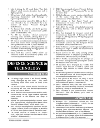 GENERAL AWARENESS – APRIL 2016 47
 India is joining the UN-based 'Better Than Cash
Alliance', which promotes transition from cash to
digital payments.
 RBI has inked a MoU with the Nepal Rastra Bank for
Supervisory Cooperation and Exchange of
Supervisory Information.
 Two commemorative coins of Rs 125 and Rs 10
were released on the eve of Teachers' Day in the
memory of former President Sarvapalli
Radhakrishnan.
 The Reserve Bank of India will shortly put into
circulation Rs 5 coins to commemorate golden
jubilee of Indo-Pak War 1965.
 The RBI has liberalised external commercial
borrowing norms for NBFCs, allowing them to use
the foreign funds to finance domestic equipments.
 RBI plans to permit domestic companies to borrow
money from pension funds, sovereign wealth funds
(SWFs) and insurance funds as part of the ECBs.
 Axis Bank has rolled out a full-fledged mobile app
‘Lime’ that enables shopping, making payments and
banking, all under one window.
 Indian Bank has launched IndPay mobile app
service to enables its customers to operate bank
accounts anytime from anywhere.
DEFENCE, SCIENCE &
TECHNOLOGY
NOVEMBER 2015
 The Long Range Surface to Air Missile (LRSAM),
jointly developed by the Israel and DRDO
successfully flight tested from the Israel Naval
Platform
 The nuclear-capable ballistic missile Dhanush was
successfully test fired from warship INS Subhadra,
off the Puri coast of Odisha
 Indian Army successfully test-fired the land attack
variant of the 290-km range BrahMos supersonic
cruise missile at the Pokhran test range in
Rajasthan.
 Agni-IV, the nuclear-capable ballistic missile, tested
for a range of 4,000 kms from Abdul Kalam Island
(formerly Wheeler Island), off the Odisha coast.
 India test-fired its indigenously developed nuclear
capable Prithvi-II missile, which has a strike range
of 350 kms from the test range off the Odisha coast.
 The DRDO test-fired an Advanced Air Defence
(AAD) interceptor missile from Abdul Kalam Island
in Odisha’s Balasore district.
 DRDO has developed Advanced Torpedo Defence
System “Maareech” and “Vaarunaastra” for use by
the Indian Navy
 INS Vishwakarma, a premier training establishment
of the Indian Navy for the shipwrights
commissioned in Vishakhapatnam.
 ICGS Arinjay, a Fast Patrol Vessel was
commissioned in Indian Navy at Kochi. ICGS –
Indian Coast Guard Ship
 ‘Indra-2015’, the seventh edition India-Russia Joint
Military Exercise held in Bikaner district of
Rajasthan.
 China has displayed its strongest combat and
reconnaissance drone CH – 5 that can fly with a
weight of 3,000 kg and carry 900 kg of equipment
and weapons.
 India’s latest communication satellite GSAT-15 was
successfully launched by the European Ariane
rocket from Kourou in French Guiana.
 Under its ‘Project Loon’, Google is using big balloons
floating at a height of 20 kms for transmission of
Internet services in India
 Russia launched its first early warning system
satellite named EKS or Integrated Space System. Its
official name is Kosmos 2510 (Tundra 11L).
 China’s Tianhe-2 supercomputer has emerged as
the world’s most powerful supercomputer system
for the sixth consecutive time.
 UK Scientists have developed the world's first
'porous' liquid that can be used to capture and
dissolve large amounts of harmful carbon gas
emissions
 Facebook has partnered with Bharat Sanchar Nigam
Ltd. (BSNL) to create 100 Wi-Fi hotspots in rural
areas of western and southern India.
 A new species of the Dracula ant, likely to be of
Stigmatomma group of predaceous ants, was
discovered in the Western Ghats of Kerala.
 China's first lunar rover, Yutu, set a record for the
longest stay on the Moon by completing almost two
years stay, landing on moon on Dec 14, 2013.
 China launched a civil communication satellite
ChinaSat-2C from the Xichang space center in
Sichuan province.
OCTOBER 2015
 Mazagon Dock Shipbuilders released the first
Scorpene category submarine INS 'Kalvari' for sea
trails at the Naval Dockyard Mumbai.
 The navies of India, United States and Japan began a
five-day joint operation-'Malabar exercise' on
October 14 on the eastern coast in Bay of Bengal
 4th Sri Lanka-India Exercise (SLINEX) of two navies
was held in Bay of Bengal, off the Trincomalee coast
in Sri Lanka, from October 27 to November 1.
 