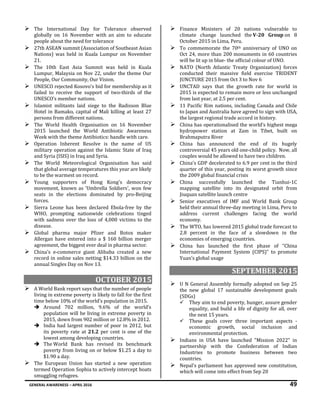 GENERAL AWARENESS – APRIL 2016 49
 The International Day for Tolerance observed
globally on 16 November with an aim to educate
people about the need for tolerance
 27th ASEAN summit (Association of Southeast Asian
Nations) was held in Kuala Lumpur on November
21.
 The 10th East Asia Summit was held in Kuala
Lumpur, Malaysia on Nov 22, under the theme Our
People, Our Community, Our Vision.
 UNESCO rejected Kosovo's bid for membership as it
failed to receive the support of two-thirds of the
UNESCO’s member nations.
 Islamist militants laid siege to the Radisson Blue
Hotel in Bamako, capital of Mali killing at least 27
persons from different nations.
 The World Health Organisation on 16 November
2015 launched the World Antibiotic Awareness
Week with the theme Antibiotics: handle with care.
 Operation Inherent Resolve is the name of US
military operation against the Islamic State of Iraq
and Syria (ISIS) in Iraq and Syria.
 The World Meteorological Organisation has said
that global average temperatures this year are likely
to be the warmest on record.
 Young supporters of Hong Kong's democracy
movement, known as 'Umbrella Soldiers', won few
seats in the elections dominated by pro-Beijing
forces.
 Sierra Leone has been declared Ebola-free by the
WHO, prompting nationwide celebrations tinged
with sadness over the loss of 4,000 victims to the
disease.
 Global pharma major Pfizer and Botox maker
Allergan have entered into a $ 160 billion merger
agreement, the biggest ever deal in pharma sector.
 China’s e-commerce giant Alibaba created a new
record in online sales netting $14.33 billion on the
annual Singles Day on Nov 13.
OCTOBER 2015
 A World Bank report says that the number of people
living in extreme poverty is likely to fall for the first
time below 10% of the world’s population in 2015.
 Around 702 million, 9.6% of the world’s
population will be living in extreme poverty in
2015, down from 902 million or 12.8% in 2012.
 India had largest number of poor in 2012, but
its poverty rate at 21.2 per cent is one of the
lowest among developing countries.
 The World Bank has revised its benchmark
poverty from living on or below $1.25 a day to
$1.90 a day.
 The European Union has started a new operation
termed Operation Sophia to actively intercept boats
smuggling refugees.
 Finance Ministers of 20 nations vulnerable to
climate change launched the V-20 Group on 8
October 2015 in Lima, Peru.
 To commemorate the 70th anniversary of UNO on
Oct 24, more than 200 monuments in 60 countries
will be lit up in blue- the official colour of UNO.
 NATO (North Atlantic Treaty Organization) forces
conducted their massive field exercise TRIDENT
JUNCTURE 2015 from Oct 3 to Nov 6
 UNCTAD says that the growth rate for world in
2015 is expected to remain more or less unchanged
from last year, at 2.5 per cent.
 11 Pacific Rim nations, including Canada and Chile
to Japan and Australia have agreed to sign with USA,
the largest regional trade accord in history.
 China has operationalised the world’s highest mega
hydropower station at Zam in Tibet, built on
Brahmaputra River
 China has announced the end of its hugely
controversial 45 years old one-child policy. Now, all
couples would be allowed to have two children.
 China's GDP decelerated to 6.9 per cent in the third
quarter of this year, posting its worst growth since
the 2009 global financial crisis
 China successfully launched the Tianhui-1C
mapping satellite into its designated orbit from
Jiuquan satellite launch centre
 Senior executives of IMF and World Bank Group
held their annual three-day meeting in Lima, Peru to
address current challenges facing the world
economy.
 The WTO, has lowered 2015 global trade forecast to
2.8 percent in the face of a slowdown in the
economies of emerging countries.
 China has launched the first phase of “China
International Payment System (CIPS)” to promote
Yuan’s global usage
SEPTEMBER 2015
 U N General Assembly formally adopted on Sep 25
the new global 17 sustainable development goals
(SDGs)
 They aim to end poverty, hunger, assure gender
equality, and build a life of dignity for all, over
the next 15 years.
 These goals cover three important aspects -
economic growth, social inclusion and
environmental protection.
 Indians in USA have launched "Mission 2022" in
partnership with the Confederation of Indian
Industries to promote business between two
countries.
 Nepal's parliament has approved new constitution,
which will come into effect from Sep 20
 